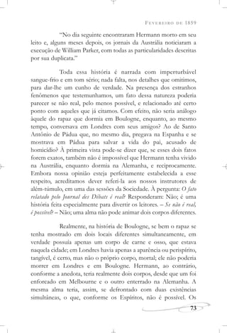 FEVEREIRO DE 1859
73
“No dia seguinte encontraram Hermann morto em seu
leito e, alguns meses depois, os jornais da Austrália noticiaram a
execução de William Parker, com todas as particularidades descritas
por sua duplicata.”
Toda essa história é narrada com imperturbável
sangue-frio e em tom sério; nada falta, nos detalhes que omitimos,
para dar-lhe um cunho de verdade. Na presença dos estranhos
fenômenos que testemunhamos, um fato dessa natureza poderia
parecer se não real, pelo menos possível, e relacionado até certo
ponto com aqueles que já citamos. Com efeito, não seria análogo
àquele do rapaz que dormia em Boulogne, enquanto, ao mesmo
tempo, conversava em Londres com seus amigos? Ao de Santo
Antônio de Pádua que, no mesmo dia, pregava na Espanha e se
mostrava em Pádua para salvar a vida do pai, acusado de
homicídio? À primeira vista pode-se dizer que, se esses dois fatos
forem exatos, também não é impossível que Hermann tenha vivido
na Austrália, enquanto dormia na Alemanha, e reciprocamente.
Embora nossa opinião esteja perfeitamente estabelecida a esse
respeito, acreditamos dever referi-la aos nossos instrutores de
além-túmulo, em uma das sessões da Sociedade. À pergunta: O fato
relatado pelo Journal des Débats é real? Responderam: Não; é uma
história feita especialmente para divertir os leitores. – Se não é real,
é possível? – Não; uma alma não pode animar dois corpos diferentes.
Realmente, na história de Boulogne, se bem o rapaz se
tenha mostrado em dois locais diferentes simultaneamente, em
verdade possuía apenas um corpo de carne e osso, que estava
naquela cidade; em Londres havia apenas a aparência ou perispírito,
tangível, é certo, mas não o próprio corpo, mortal; ele não poderia
morrer em Londres e em Boulogne. Hermann, ao contrário,
conforme a anedota, teria realmente dois corpos, desde que um foi
enforcado em Melbourne e o outro enterrado na Alemanha. A
mesma alma teria, assim, se defrontado com duas existências
simultâneas, o que, conforme os Espíritos, não é possível. Os
 
