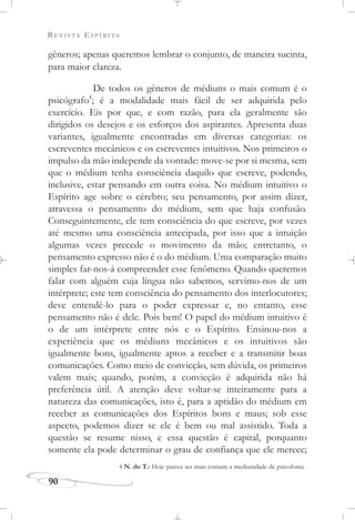 REVISTA ESPÍRITA
90
gêneros; apenas queremos lembrar o conjunto, de maneira sucinta,
para maior clareza.
De todos os gêneros de médiuns o mais comum é o
psicógrafo4
; é a modalidade mais fácil de ser adquirida pelo
exercício. Eis por que, e com razão, para ela geralmente são
dirigidos os desejos e os esforços dos aspirantes. Apresenta duas
variantes, igualmente encontradas em diversas categorias: os
escreventes mecânicos e os escreventes intuitivos. Nos primeiros o
impulso da mão independe da vontade: move-se por si mesma, sem
que o médium tenha consciência daquilo que escreve, podendo,
inclusive, estar pensando em outra coisa. No médium intuitivo o
Espírito age sobre o cérebro; seu pensamento, por assim dizer,
atravessa o pensamento do médium, sem que haja confusão.
Conseguintemente, ele tem consciência do que escreve, por vezes
até mesmo uma consciência antecipada, por isso que a intuição
algumas vezes precede o movimento da mão; entretanto, o
pensamento expresso não é o do médium. Uma comparação muito
simples far-nos-á compreender esse fenômeno. Quando queremos
falar com alguém cuja língua não sabemos, servimo-nos de um
intérprete; este tem consciência do pensamento dos interlocutores;
deve entendê-lo para o poder expressar e, no entanto, esse
pensamento não é dele. Pois bem! O papel do médium intuitivo é
o de um intérprete entre nós e o Espírito. Ensinou-nos a
experiência que os médiuns mecânicos e os intuitivos são
igualmente bons, igualmente aptos a receber e a transmitir boas
comunicações. Como meio de convicção, sem dúvida, os primeiros
valem mais; quando, porém, a convicção é adquirida não há
preferência útil. A atenção deve voltar-se inteiramente para a
natureza das comunicações, isto é, para a aptidão do médium em
receber as comunicações dos Espíritos bons e maus; sob esse
aspecto, podemos dizer se ele é bem ou mal assistido. Toda a
questão se resume nisso, e essa questão é capital, porquanto
somente ela pode determinar o grau de confiança que ele merece;
4 N. do T.: Hoje parece ser mais comum a mediunidade de psicofonia.
 