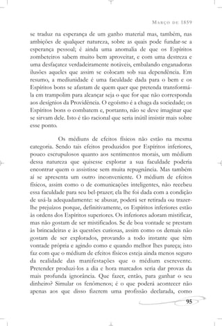 MARÇO DE 1859
95
se traduz na esperança de um ganho material mas, também, nas
ambições de qualquer natureza, sobre as quais pode fundar-se a
esperança pessoal; é ainda uma anomalia de que os Espíritos
zombeteiros sabem muito bem aproveitar, e com uma destreza e
uma desfaçatez verdadeiramente notáveis, embalando enganadoras
ilusões aqueles que assim se colocam sob sua dependência. Em
resumo, a mediunidade é uma faculdade dada para o bem e os
Espíritos bons se afastam de quem quer que pretenda transformá-
la em trampolim para alcançar seja o que for que não corresponda
aos desígnios da Providência. O egoísmo é a chaga da sociedade; os
Espíritos bons o combatem e, portanto, não se deve imaginar que
se sirvam dele. Isto é tão racional que seria inútil insistir mais sobre
esse ponto.
Os médiuns de efeitos físicos não estão na mesma
categoria. Sendo tais efeitos produzidos por Espíritos inferiores,
pouco escrupulosos quanto aos sentimentos morais, um médium
dessa natureza que quisesse explorar a sua faculdade poderia
encontrar quem o assistisse sem muita repugnância. Mas também
aí se apresenta um outro inconveniente. O médium de efeitos
físicos, assim como o de comunicações inteligentes, não recebeu
essa faculdade para seu bel-prazer; ela lhe foi dada com a condição
de usá-la adequadamente: se abusar, poderá ser retirada ou trazer-
lhe prejuízos porque, definitivamente, os Espíritos inferiores estão
às ordens dos Espíritos superiores. Os inferiores adoram mistificar,
mas não gostam de ser mistificados. Se de boa vontade se prestam
às brincadeiras e às questões curiosas, assim como os demais não
gostam de ser explorados, provando a todo instante que têm
vontade própria e agindo como e quando melhor lhes pareça; isto
faz com que o médium de efeitos físicos esteja ainda menos seguro
da realidade das manifestações que o médium escrevente.
Pretender produzi-los a dia e hora marcados seria dar provas da
mais profunda ignorância. Que fazer, então, para ganhar o seu
dinheiro? Simular os fenômenos; é o que poderá acontecer não
apenas aos que disso fizerem uma profissão declarada, como
 