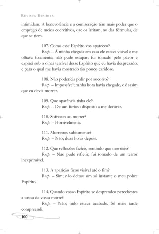 REVISTA ESPÍRITA
100
intimidam. A benevolência e a comiseração têm mais poder que o
emprego de meios coercitivos, que os irritam, ou das fórmulas, de
que se riem.
107. Como esse Espírito vos apareceu?
Resp. – À minha chegada em casa ele estava visível e me
olhava fixamente; não pude escapar; fui tomado pelo pavor e
expirei sob o olhar terrível desse Espírito que eu havia desprezado,
e para o qual me havia mostrado tão pouco caridoso.
108. Não poderíeis pedir por socorro?
Resp. – Impossível; minha hora havia chegado, e é assim
que eu devia morrer.
109. Que aparência tinha ele?
Resp. – De um furioso disposto a me devorar.
110. Sofrestes ao morrer?
Resp. – Horrivelmente.
111. Morrestes subitamente?
Resp. – Não; duas horas depois.
112. Que reflexões fazíeis, sentindo que morríeis?
Resp. – Não pude refletir; fui tomado de um terror
inexprimível.
113. A aparição ficou visível até o fim?
Resp. – Sim; não deixou um só instante o meu pobre
Espírito.
114. Quando vosso Espírito se desprendeu percebestes
a causa de vossa morte?
Resp. – Não; tudo estava acabado. Só mais tarde
compreendi.
 