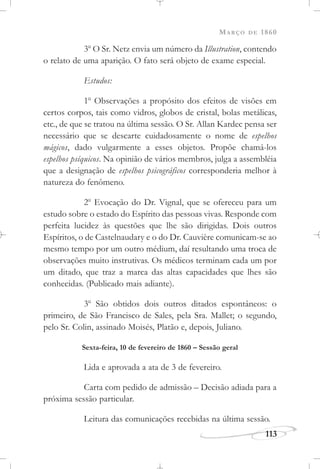 MARÇO DE 1860
113
3o
O Sr. Netz envia um número da Illustration, contendo
o relato de uma aparição. O fato será objeto de exame especial.
Estudos:
1o
Observações a propósito dos efeitos de visões em
certos corpos, tais como vidros, globos de cristal, bolas metálicas,
etc., de que se tratou na última sessão. O Sr. Allan Kardec pensa ser
necessário que se descarte cuidadosamente o nome de espelhos
mágicos, dado vulgarmente a esses objetos. Propõe chamá-los
espelhos psíquicos. Na opinião de vários membros, julga a assembléia
que a designação de espelhos psicográficos corresponderia melhor à
natureza do fenômeno.
2o
Evocação do Dr. Vignal, que se ofereceu para um
estudo sobre o estado do Espírito das pessoas vivas. Responde com
perfeita lucidez às questões que lhe são dirigidas. Dois outros
Espíritos, o de Castelnaudary e o do Dr. Cauvière comunicam-se ao
mesmo tempo por um outro médium, daí resultando uma troca de
observações muito instrutivas. Os médicos terminam cada um por
um ditado, que traz a marca das altas capacidades que lhes são
conhecidas. (Publicado mais adiante).
3o
São obtidos dois outros ditados espontâneos: o
primeiro, de São Francisco de Sales, pela Sra. Mallet; o segundo,
pelo Sr. Colin, assinado Moisés, Platão e, depois, Juliano.
Sexta-feira, 10 de fevereiro de 1860 – Sessão geral
Lida e aprovada a ata de 3 de fevereiro.
Carta com pedido de admissão – Decisão adiada para a
próxima sessão particular.
Leitura das comunicações recebidas na última sessão.
 