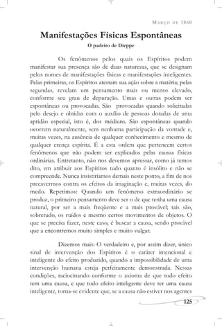 MARÇO DE 1860
125
Manifestações Físicas Espontâneas
O padeiro de Dieppe
Os fenômenos pelos quais os Espíritos podem
manifestar sua presença são de duas naturezas, que se designam
pelos nomes de manifestações físicas e manifestações inteligentes.
Pelas primeiras, os Espíritos atestam sua ação sobre a matéria; pelas
segundas, revelam um pensamento mais ou menos elevado,
conforme seu grau de depuração. Umas e outras podem ser
espontâneas ou provocadas. São provocadas quando solicitadas
pelo desejo e obtidas com o auxílio de pessoas dotadas de uma
aptidão especial, isto é, dos médiuns. São espontâneas quando
ocorrem naturalmente, sem nenhuma participação da vontade e,
muitas vezes, na ausência de qualquer conhecimento e mesmo de
qualquer crença espírita. É a esta ordem que pertencem certos
fenômenos que não podem ser explicados pelas causas físicas
ordinárias. Entretanto, não nos devemos apressar, como já temos
dito, em atribuir aos Espíritos tudo quanto é insólito e não se
compreende. Nunca insistiríamos demais neste ponto, a fim de nos
precavermos contra os efeitos da imaginação e, muitas vezes, do
medo. Repetimos: Quando um fenômeno extraordinário se
produz, o primeiro pensamento deve ser o de que tenha uma causa
natural, por ser a mais freqüente e a mais provável; tais são,
sobretudo, os ruídos e mesmo certos movimentos de objetos. O
que se precisa fazer, neste caso, é buscar a causa, sendo provável
que a encontremos muito simples e muito vulgar.
Dizemos mais: O verdadeiro e, por assim dizer, único
sinal de intervenção dos Espíritos é o caráter intencional e
inteligente do efeito produzido, quando a impossibilidade de uma
intervenção humana esteja perfeitamente demonstrada. Nessas
condições, raciocinando conforme o axioma de que todo efeito
tem uma causa, e que todo efeito inteligente deve ter uma causa
inteligente, torna-se evidente que, se a causa não estiver nos agentes
 