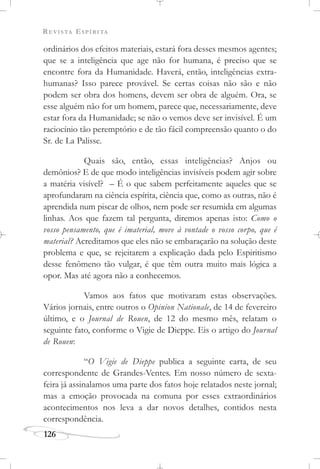 REVISTA ESPÍRITA
126
ordinários dos efeitos materiais, estará fora desses mesmos agentes;
que se a inteligência que age não for humana, é preciso que se
encontre fora da Humanidade. Haverá, então, inteligências extra-
humanas? Isso parece provável. Se certas coisas não são e não
podem ser obra dos homens, devem ser obra de alguém. Ora, se
esse alguém não for um homem, parece que, necessariamente, deve
estar fora da Humanidade; se não o vemos deve ser invisível. É um
raciocínio tão peremptório e de tão fácil compreensão quanto o do
Sr. de La Palisse.
Quais são, então, essas inteligências? Anjos ou
demônios? E de que modo inteligências invisíveis podem agir sobre
a matéria visível? – É o que sabem perfeitamente aqueles que se
aprofundaram na ciência espírita, ciência que, como as outras, não é
aprendida num piscar de olhos, nem pode ser resumida em algumas
linhas. Aos que fazem tal pergunta, diremos apenas isto: Como o
vosso pensamento, que é imaterial, move à vontade o vosso corpo, que é
material? Acreditamos que eles não se embaraçarão na solução deste
problema e que, se rejeitarem a explicação dada pelo Espiritismo
desse fenômeno tão vulgar, é que têm outra muito mais lógica a
opor. Mas até agora não a conhecemos.
Vamos aos fatos que motivaram estas observações.
Vários jornais, entre outros o Opinion Nationale, de 14 de fevereiro
último, e o Journal de Rouen, de 12 do mesmo mês, relatam o
seguinte fato, conforme o Vigie de Dieppe. Eis o artigo do Journal
de Rouen:
“O Vigie de Dieppe publica a seguinte carta, de seu
correspondente de Grandes-Ventes. Em nosso número de sexta-
feira já assinalamos uma parte dos fatos hoje relatados neste jornal;
mas a emoção provocada na comuna por esses extraordinários
acontecimentos nos leva a dar novos detalhes, contidos nesta
correspondência.
 