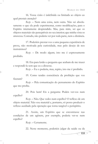MARÇO DE 1860
133
16. Vossa visão é indefinida ou limitada ao objeto ao
qual prestais atenção?
Resp. – Nem uma coisa, nem outra. Não sei absolu-
tamente o que ela pode experimentar, como modificações, para o
Espírito inteiramente desprendido. Mas, para mim, sei que os
objetos materiais são perceptíveis no seu interior; que minha vista os
atravessa. Contudo, não poderia ver por toda parte, nem a distância.
17. Poderíeis prestar-vos a uma pequena experiência de
prova, não motivada pela curiosidade, mas pelo desejo de nos
instruirmos?
Resp. – De modo algum; isto me é expressamente
proibido.
18. Era para lerdes a pergunta que acabam de me trazer
e respondê-la sem que eu a dissesse.
Resp. – Eu o poderia, mas, repito, isto me é proibido.
19. Como tendes consciência da proibição que vos
fizeram?
Resp. – Pela comunicação do pensamento do Espírito
que mo proíbe.
20. Pois bem! Eis a pergunta: Podeis ver-vos num
espelho?
Resp. – Não. Que vedes num espelho? O reflexo de um
objeto material. Não sou material e, portanto, só posso produzir o
reflexo auxiliado pela operação que torna tangível o perispírito.
21. Assim, um Espírito que se encontrasse nas
condições de um agênere, por exemplo, poderia ver-se num
espelho?
Resp. – Certamente.
22. Neste momento, poderíeis julgar da saúde ou da
 