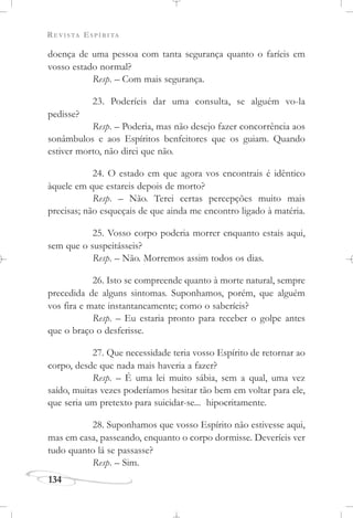 REVISTA ESPÍRITA
134
doença de uma pessoa com tanta segurança quanto o faríeis em
vosso estado normal?
Resp. – Com mais segurança.
23. Poderíeis dar uma consulta, se alguém vo-la
pedisse?
Resp. – Poderia, mas não desejo fazer concorrência aos
sonâmbulos e aos Espíritos benfeitores que os guiam. Quando
estiver morto, não direi que não.
24. O estado em que agora vos encontrais é idêntico
àquele em que estareis depois de morto?
Resp. – Não. Terei certas percepções muito mais
precisas; não esqueçais de que ainda me encontro ligado à matéria.
25. Vosso corpo poderia morrer enquanto estais aqui,
sem que o suspeitásseis?
Resp. – Não. Morremos assim todos os dias.
26. Isto se compreende quanto à morte natural, sempre
precedida de alguns sintomas. Suponhamos, porém, que alguém
vos fira e mate instantaneamente; como o saberíeis?
Resp. – Eu estaria pronto para receber o golpe antes
que o braço o desferisse.
27. Que necessidade teria vosso Espírito de retornar ao
corpo, desde que nada mais haveria a fazer?
Resp. – É uma lei muito sábia, sem a qual, uma vez
saído, muitas vezes poderíamos hesitar tão bem em voltar para ele,
que seria um pretexto para suicidar-se... hipocritamente.
28. Suponhamos que vosso Espírito não estivesse aqui,
mas em casa, passeando, enquanto o corpo dormisse. Deveríeis ver
tudo quanto lá se passasse?
Resp. – Sim.
 