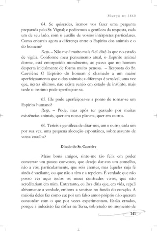 MARÇO DE 1860
141
64. Se quiserdes, iremos vos fazer uma pergunta
preparada pelo Sr. Vignal; e pediremos a gentileza da resposta, cada
um de seu lado, com o auxílio de vossos intérpretes particulares.
Como encarais agora a diferença entre o Espírito dos animais e o
do homem?
Resp. – Não me é muito mais fácil dizê-lo que no estado
de vigília. Conforme meu pensamento atual, o Espírito animal
dorme, está entorpecido moralmente, ao passo que no homem
desperta inicialmente de forma muito penosa. – Resposta do Sr.
Cauvière: O Espírito do homem é chamado a um maior
aperfeiçoamento que o dos animais; a diferença é sensível, uma vez
que, nestes últimos, não existe senão em estado de instinto; mais
tarde o instinto pode aperfeiçoar-se.
65. Ele pode aperfeiçoar-se a ponto de tornar-se um
Espírito humano?
Resp. – Pode, mas após ter passado por muitas
existências animais, quer em nosso planeta, quer em outros.
66. Teríeis a gentileza de ditar-nos, um e outro, cada um
por sua vez, uma pequena alocução espontânea, sobre assunto de
vossa escolha?
Ditado do Sr. Cauvière
Meus bons amigos, sinto-me tão feliz em poder
conversar um pouco convosco, que desejo dar-vos um conselho,
não a vós, particularmente, que sois crentes, mas àqueles cuja fé
ainda é vacilante, ou que não a têm e a repelem. É verdade que não
posso ver aqui todos os meus confrades vivos, que não
acreditariam em mim. Entretanto, eu lhes diria que, em vida, repeli
altivamente a verdade, embora a sentisse no fundo do coração. A
maioria deles faz como eu: por um falso amor-próprio não querem
concordar com o que por vezes experimentam. Estão errados,
porque a indecisão faz sofrer na Terra, sobretudo no momento de
 