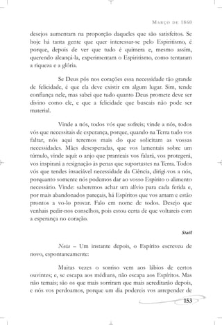 MARÇO DE 1860
153
desejos aumentam na proporção daqueles que são satisfeitos. Se
hoje há tanta gente que quer interessar-se pelo Espiritismo, é
porque, depois de ver que tudo é quimera e, mesmo assim,
querendo alcançá-la, experimentam o Espiritismo, como tentaram
a riqueza e a glória.
Se Deus pôs nos corações essa necessidade tão grande
de felicidade, é que ela deve existir em algum lugar. Sim, tende
confiança nele, mas sabei que tudo quanto Deus promete deve ser
divino como ele, e que a felicidade que buscais não pode ser
material.
Vinde a nós, todos vós que sofreis; vinde a nós, todos
vós que necessitais de esperança, porque, quando na Terra tudo vos
faltar, nós aqui teremos mais do que solicitam as vossas
necessidades. Mães desesperadas, que vos lamentais sobre um
túmulo, vinde aqui: o anjo que pranteais vos falará, vos protegerá,
vos inspirará a resignação às penas que suportastes na Terra. Todos
vós que tendes insaciável necessidade da Ciência, dirigi-vos a nós,
porquanto somente nós podemos dar ao vosso Espírito o alimento
necessário. Vinde: saberemos achar um alívio para cada ferida e,
por mais abandonados pareçais, há Espíritos que vos amam e estão
prontos a vo-lo provar. Falo em nome de todos. Desejo que
venhais pedir-nos conselhos, pois estou certa de que voltareis com
a esperança no coração.
Staël
Nota – Um instante depois, o Espírito escreveu de
novo, espontaneamente:
Muitas vezes o sorriso vem aos lábios de certos
ouvintes; e, se escapa aos médiuns, não escapa aos Espíritos. Mas
não temais; são os que mais sorriram que mais acreditarão depois,
e nós vos perdoamos, porque um dia podereis vos arrepender de
 