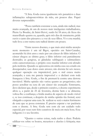 REVISTA ESPÍRITA
180
“A Srta. Godu curou igualmente três panarícios e duas
inflamações subaponevróticas da mão, em poucos dias. Fiquei
deveras surpreendido.
“Posso também constatar a cura, ainda não radical, mas
muito avançada, de um de nossos mais inteligentes trabalhadores,
Pierre Le Boudec, de Saint-Hervé, surdo há 18 anos; ele ficou tão
maravilhado quanto eu, quando, após três dias de tratamento, pôde
ouvir o canto dos pássaros e a voz de seus filhos. Vi-o esta manhã;
tudo leva a crer numa cura radical dentro em pouco.
“Entre nossos doentes, o que mais atrai minha atenção
neste momento é um tal Bigot, operário em Saint-Caradec,
acometido há dois anos e meio por um câncer do lábio inferior. O
câncer chegou ao último grau; o lábio inferior está parcialmente
destruído; as gengivas, as glândulas sublinguais e submaxilares
estão canceromatosas; o próprio osso maxilar inferior está afetado
pela moléstia. Quando se apresentou em minha casa seu estado era
desesperador; suas dores eram atrozes; não dormia há seis meses;
qualquer operação era impraticável, pois o mal estava muito
avançado; a cura me parecia impossível e o declarei com toda
franqueza à Srta. Godu, a fim de premuni-la contra uma derrota
inevitável. Minha opinião não variou quanto ao prognóstico; não
posso acreditar na cura de um câncer tão avançado. Entretanto,
devo declarar que, desde o primeiro curativo, o doente experimenta
alívio e, a partir de 25 de fevereiro, dorme bem e se alimenta;
voltou-lhe a confiança; a ferida mudou de aspecto de modo visível
e, se isso continuar, a despeito de minha opinião tão formal, serei
obrigado a esperar uma cura. Se realizar-se será o maior fenômeno
de cura que se possa constatar. É preciso esperar e ter paciência
com o doente. A Srta. Godu tem com ele um cuidado todo
especial; por vezes tem feito curativos de meia em meia hora. Esse
indigente é o seu favorito.
“Quanto a outras coisas, nada tenho a dizer. Poderia
edificar-vos sobre os boatos, mexericos e alusões à feitiçaria; mas
 