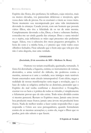 REVISTA ESPÍRITA
186
Espírito das flores, dos perfumes; há milhares, cujas missões, mais
ou menos elevadas, vos pareceriam deliciosas e invejáveis, após
vossa dura vida de provas. Eu os exortarei a virem ao vosso meio.
Neste momento sou recompensada por uma vida inteiramente
devotada às crianças. Casada jovem, com um homem que possuía
vários filhos, não tive a felicidade de os ter de mim mesma.
Completamente devotada a elas, Deus, o bom e soberano Senhor,
concedeu-me ser ainda guarda das crianças. Doce e santa missão!
eu o repito, cuja influência as mães aqui presentes não poderiam
negar. Adeus, vou à cabeceira dos meus pequenos protegidos. A
hora do sono é a minha hora, e é preciso que visite todos esses
olhinhos fechados. Ficai sabendo que o bom anjo que vela por elas
não é uma alegoria, mas uma verdade.
CONSELHOS
(Sociedade, 25 de novembro de 1859 – Médium: Sr. Roze)
Outrora vos teriam crucificado, queimado, torturado. A
forca foi derrubada; a fogueira, extinta; os instrumentos de tortura,
destruídos, a arma terrível do ridículo, tão poderosa contra a
mentira, atenuar-se-á ante a verdade; seus inimigos mais temíveis
foram encerrados num círculo intransponível. Com efeito, negar a
realidade de nossas manifestações seria negar a revelação, que é a
base de todas as religiões; atribuí-las ao demônio, pretender que o
Espírito do mal venha confirmar e desenvolver o Evangelho,
exortar-vos ao bem e à prática de todas as virtudes, é simplesmente
e felizmente provar que ele não existe. Todo reino dividido contra
si mesmo perecerá. Restam os Espíritos maus. Jamais uma árvore
boa produzirá maus frutos; jamais uma árvore má produzirá bons
frutos. Nada de melhor tendes a fazer senão responder-lhes o que
respondia o Cristo aos seus perseguidores, quando formularam
contra ele as mesmas acusações; e, como ele, rogar a Deus que os
perdoe, pois não sabem o que fazem.
O Espírito de Verdade
 