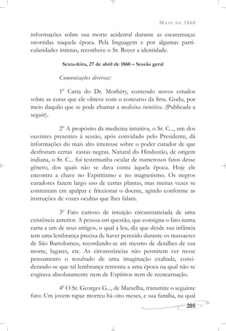 MAIO DE 1860
205
informações sobre sua morte acidental durante as escaramuças
ocorridas naquela época. Pela linguagem e por algumas parti-
cularidades íntimas, reconhece o Sr. Royer a identidade.
Sexta-feira, 27 de abril de 1860 – Sessão geral
Comunicações diversas:
1o
Carta do Dr. Morhéry, contendo novos estudos
sobre as curas que ele obteve com o concurso da Srta. Godu, por
meio daquilo que se pode chamar a medicina intuitiva. (Publicada a
seguir).
2o
A propósito da medicina intuitiva, o Sr. C..., um dos
ouvintes presentes à sessão, após convidado pelo Presidente, dá
informações do mais alto interesse sobre o poder curador de que
desfrutam certas castas negras. Natural do Hindustão, de origem
indiana, o Sr. C... foi testemunha ocular de numerosos fatos desse
gênero, dos quais não se dava conta àquela época. Hoje ele
encontra a chave no Espiritismo e no magnetismo. Os negros
curadores fazem largo uso de certas plantas, mas muitas vezes se
contentam em apalpar e friccionar o doente, agindo conforme as
instruções de vozes ocultas que lhes falam.
3o
Fato curioso de intuição circunstanciada de uma
existência anterior. A pessoa em questão, que consigna o fato numa
carta a um de seus amigos, o qual a leu, diz que desde sua infância
tem uma lembrança precisa de haver perecido durante os massacres
de São Bartolomeu, recordando-se até mesmo de detalhes de sua
morte, lugares, etc. As circunstâncias não permitem ver nesse
pensamento o resultado de uma imaginação exaltada, consi-
derando-se que tal lembrança remonta a uma época na qual não se
cogitava absolutamente nem de Espíritos nem de reencarnação.
4o
O Sr. Georges G..., de Marselha, transmite o seguinte
fato: Um jovem rapaz morreu há oito meses, e sua família, na qual
 