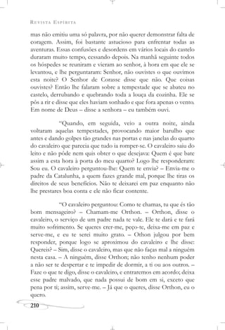 REVISTA ESPÍRITA
210
mas não emitiu uma só palavra, por não querer demonstrar falta de
coragem. Assim, foi bastante astucioso para enfrentar todas as
aventuras. Essas confusões e desordens em vários locais do castelo
duraram muito tempo, cessando depois. Na manhã seguinte todos
os hóspedes se reuniram e vieram ao senhor, à hora em que ele se
levantou, e lhe perguntaram: Senhor, não ouvistes o que ouvimos
esta noite? O Senhor de Corasse disse que não. Que coisas
ouvistes? Então lhe falaram sobre a tempestade que se abateu no
castelo, derrubando e quebrando toda a louça da cozinha. Ele se
pôs a rir e disse que eles haviam sonhado e que fora apenas o vento.
Em nome de Deus – disse a senhora – eu também ouvi.
“Quando, em seguida, veio a outra noite, ainda
voltaram aquelas tempestades, provocando maior barulho que
antes e dando golpes tão grandes nas portas e nas janelas do quarto
do cavaleiro que parecia que tudo ia romper-se. O cavaleiro saiu do
leito e não pôde nem quis obter o que desejava: Quem é que bate
assim a esta hora à porta do meu quarto? Logo lhe responderam:
Sou eu. O cavaleiro perguntou-lhe: Quem te envia? – Envia-me o
padre da Catalunha, a quem fazes grande mal, porque lhe tiras os
direitos de seus benefícios. Não te deixarei em paz enquanto não
lhe prestares boa conta e ele não ficar contente.
“O cavaleiro perguntou: Como te chamas, tu que és tão
bom mensageiro? – Chamam-me Orthon. – Orthon, disse o
cavaleiro, o serviço de um padre nada te vale. Ele te dará e te fará
muito sofrimento. Se queres crer-me, peço-te, deixa-me em paz e
serve-me, e eu te serei muito grato. – Othon julgou por bem
responder, porque logo se aproximou do cavaleiro e lhe disse:
Quereis? – Sim, disse o cavaleiro, mas que não faças mal a ninguém
nesta casa. – A ninguém, disse Orthon; não tenho nenhum poder
a não ser te despertar e te impedir de dormir, a ti ou aos outros. –
Faze o que te digo, disse o cavaleiro, e entraremos em acordo; deixa
esse padre malvado, que nada possui de bom em si, exceto que
pena por ti; assim, serve-me. – Já que o queres, disse Orthon, eu o
quero.
 