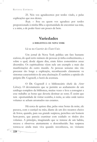 REVISTA ESPÍRITA
228
25. Nós vos agradecemos por terdes vindo, e pelas
explicações que nos destes.
Resp. – Sou eu quem vos agradece por terdes
proporcionado à minha filha a oportunidade de encontrar sua mãe,
e a mim, a de poder fazer um pouco de bem.
Variedades
A BIBLIOTECA DE NOVA YORK
Lê-se no Courrier des États-Unis:
Um jornal de Nova York publica um fato bastante
curioso, do qual certo número de pessoas já tinha conhecimento, e
sobre o qual, desde alguns dias, eram feitos comentários assaz
divertidos. Os espiritualistas vêem nele um exemplo a mais das
manifestações do outro mundo. As pessoas sensatas não vão
procurar tão longe a explicação, reconhecendo claramente os
sintomas característicos de uma alucinação. É também a opinião do
próprio Dr. Cogswell, o herói da aventura.
O Dr. Cogswell é o bibliotecário chefe da Astor
Library. O devotamento que se permite ao acabamento de um
catálogo completo da biblioteca, muitas vezes o leva a consagrar a
esse trabalho as horas que deveria destinar ao sono. É assim que
tem oportunidade de visitar sozinho, à noite, as salas onde tantos
volumes se acham arrumados nas estantes.
Há cerca de quinze dias, pelas onze horas da noite, ele
passava, com o castiçal na mão, diante de um dos recantos cheios
de livros, quando, para sua grande surpresa, percebeu um homem
bem-posto, que parecia examinar com cuidado os títulos dos
volumes. A princípio, imaginando que se tratasse de um ladrão,
recuou e observou atentamente o desconhecido. Sua surpresa
tornou-se ainda mais viva quando reconheceu, no visitante
 
