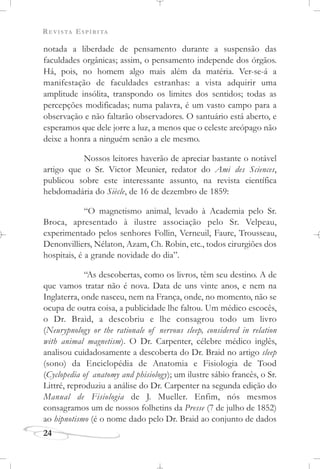 REVISTA ESPÍRITA
notada a liberdade de pensamento durante a suspensão das
faculdades orgânicas; assim, o pensamento independe dos órgãos.
Há, pois, no homem algo mais além da matéria. Ver-se-á a
manifestação de faculdades estranhas: a vista adquirir uma
amplitude insólita, transpondo os limites dos sentidos; todas as
percepções modificadas; numa palavra, é um vasto campo para a
observação e não faltarão observadores. O santuário está aberto, e
esperamos que dele jorre a luz, a menos que o celeste areópago não
deixe a honra a ninguém senão a ele mesmo.
Nossos leitores haverão de apreciar bastante o notável
artigo que o Sr. Victor Meunier, redator do Ami des Sciences,
publicou sobre este interessante assunto, na revista científica
hebdomadária do Siècle, de 16 de dezembro de 1859:
“O magnetismo animal, levado à Academia pelo Sr.
Broca, apresentado à ilustre associação pelo Sr. Velpeau,
experimentado pelos senhores Follin, Verneuil, Faure, Trousseau,
Denonvilliers, Nélaton, Azam, Ch. Robin, etc., todos cirurgiões dos
hospitais, é a grande novidade do dia”.
“As descobertas, como os livros, têm seu destino. A de
que vamos tratar não é nova. Data de uns vinte anos, e nem na
Inglaterra, onde nasceu, nem na França, onde, no momento, não se
ocupa de outra coisa, a publicidade lhe faltou. Um médico escocês,
o Dr. Braid, a descobriu e lhe consagrou todo um livro
(Neurypnology or the rationale of nervous sleep, considered in relation
with animal magnetism). O Dr. Carpenter, célebre médico inglês,
analisou cuidadosamente a descoberta do Dr. Braid no artigo sleep
(sono) da Enciclopédia de Anatomia e Fisiologia de Tood
(Cyclopedia of anatomy and phisiology); um ilustre sábio francês, o Sr.
Littré, reproduziu a análise do Dr. Carpenter na segunda edição do
Manual de Fisiologia de J. Mueller. Enfim, nós mesmos
consagramos um de nossos folhetins da Presse (7 de julho de 1852)
ao hipnotismo (é o nome dado pelo Dr. Braid ao conjunto de dados
24
 
