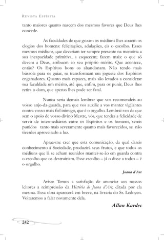 REVISTA ESPÍRITA
242
tanto maiores quanto nascem dos mesmos favores que Deus lhes
concede.
As faculdades de que gozam os médiuns lhes atraem os
elogios dos homens: felicitações, adulações, eis o escolho. Esses
mesmos médiuns, que deveriam ter sempre presente na memória a
sua incapacidade primitiva, a esquecem; fazem mais: o que só
devem a Deus, atribuem ao seu próprio mérito. Que acontece,
então? Os Espíritos bons os abandonam. Não tendo mais
bússola para os guiar, se transformam em joguete dos Espíritos
enganadores. Quanto mais capazes, mais são levados a considerar
sua faculdade um mérito, até que, enfim, para os punir, Deus lhes
retira o dom, que apenas lhes pode ser fatal.
Nunca seria demais lembrar que vos recomendeis ao
vosso anjo-da-guarda, para que vos auxilie a vos manter vigilantes
contra vosso mais fiel inimigo, que é o orgulho. Lembrai-vos de que
sem o apoio de vosso divino Mestre, vós, que tendes a felicidade de
servir de intermediários entre os Espíritos e os homens, sereis
punidos tanto mais severamente quanto mais favorecidos, se não
tiverdes aproveitado a luz.
Apraz-me crer que esta comunicação, da qual dareis
conhecimento à Sociedade, produzirá seus frutos, e que todos os
médiuns que lá se acham reunidos manter-se-ão em guarda contra
o escolho que os destruiriam. Esse escolho – já o disse a todos – é
o orgulho.
Joana d’Arc
Aviso: Temos a satisfação de anunciar aos nossos
leitores a reimpressão da História de Joana d’Arc, ditada por ela
mesma. Essa obra aparecerá em breve, na livraria do Sr. Ledoyen.
Voltaremos a falar novamente dela.
Allan Kardec
 