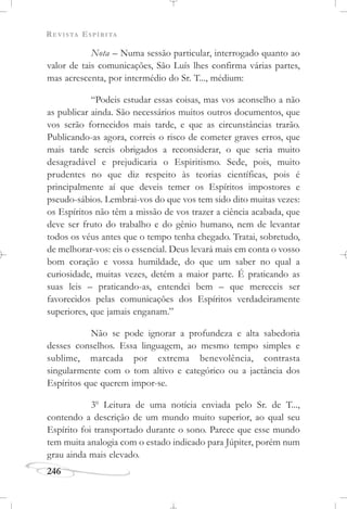 REVISTA ESPÍRITA
246
Nota – Numa sessão particular, interrogado quanto ao
valor de tais comunicações, São Luís lhes confirma várias partes,
mas acrescenta, por intermédio do Sr. T..., médium:
“Podeis estudar essas coisas, mas vos aconselho a não
as publicar ainda. São necessários muitos outros documentos, que
vos serão fornecidos mais tarde, e que as circunstâncias trarão.
Publicando-as agora, correis o risco de cometer graves erros, que
mais tarde sereis obrigados a reconsiderar, o que seria muito
desagradável e prejudicaria o Espiritismo. Sede, pois, muito
prudentes no que diz respeito às teorias científicas, pois é
principalmente aí que deveis temer os Espíritos impostores e
pseudo-sábios. Lembrai-vos do que vos tem sido dito muitas vezes:
os Espíritos não têm a missão de vos trazer a ciência acabada, que
deve ser fruto do trabalho e do gênio humano, nem de levantar
todos os véus antes que o tempo tenha chegado. Tratai, sobretudo,
de melhorar-vos: eis o essencial. Deus levará mais em conta o vosso
bom coração e vossa humildade, do que um saber no qual a
curiosidade, muitas vezes, detém a maior parte. É praticando as
suas leis – praticando-as, entendei bem – que mereceis ser
favorecidos pelas comunicações dos Espíritos verdadeiramente
superiores, que jamais enganam.”
Não se pode ignorar a profundeza e alta sabedoria
desses conselhos. Essa linguagem, ao mesmo tempo simples e
sublime, marcada por extrema benevolência, contrasta
singularmente com o tom altivo e categórico ou a jactância dos
Espíritos que querem impor-se.
3o
Leitura de uma notícia enviada pelo Sr. de T...,
contendo a descrição de um mundo muito superior, ao qual seu
Espírito foi transportado durante o sono. Parece que esse mundo
tem muita analogia com o estado indicado para Júpiter, porém num
grau ainda mais elevado.
 