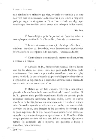 REVISTA ESPÍRITA
250
não admitirdes o primeiro que vier, evitando os curiosos e os que
não vêm para se instruírem. Cada coisa virá a seu tempo e ninguém
pode prejulgar os desígnios de Deus. Em verdade vos digo que
aqueles que hoje sorriem destas coisas não rirão por muito tempo.
São Luís
2o
Nota dirigida pelo Sr. Jobard, de Bruxelas, sobre a
evocação por ele feita do Sr. Ch. de Br..., falecido recentemente.
3o
Leitura de uma comunicação obtida pela Sra. Lesc...,
médium, membro da Sociedade, com interessantes explicações
sobre a história do Espírito e do cãozinho. (Publicada adiante.)
4o
Outro ditado espontâneo do mesmo médium, sobre
a tristeza e a mágoa.
5o
Carta do Sr. B..., professor de ciências, sobre a teoria
que lhe foi dada, das horas fixas, nas quais cada Espírito pode
manifestar-se. Essa teoria é por todos considerada, sem exceção,
como resultado de uma obsessão da parte de Espíritos sistemáticos
e ignorantes. A experiência e o raciocínio demonstram à saciedade
que ela não merece um exame sério.
6o
Relato de um fato curioso, referente a um retrato
pintado sob a influência de uma mediunidade natural intuitiva. O
Sr. T..., pintor, tinha perdido o pai numa idade em que não podia
conservar nenhuma lembrança de seus traços. Como os outros
membros da família, lamentava vivamente não ter nenhum retrato
dele. Certo dia, quando se achava em seu ateliê, teve uma espécie
de visão, ou, antes, uma imagem se lhe desenhou no cérebro e ele
se pôs a reproduzi-la na tela. Sua execução tomou várias sessões e,
de cada vez, a mesma imagem se apresentava a ele. Veio-lhe a idéia
de que pudesse ser seu pai, mas não falou a ninguém. Quando o
retrato foi concluído ele o mostrou aos parentes e todos o
reconheceram sem hesitar.
 