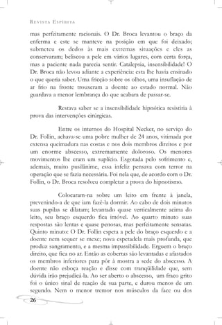 REVISTA ESPÍRITA
mas perfeitamente racionais. O Dr. Broca levantou o braço da
enferma e este se manteve na posição em que foi deixado;
submeteu os dedos às mais extremas situações e eles as
conservaram; beliscou a pele em vários lugares, com certa força,
mas a paciente nada parecia sentir. Catalepsia, insensibilidade! O
Dr. Broca não levou adiante a experiência: esta lhe havia ensinado
o que queria saber. Uma fricção sobre os olhos, uma insuflação de
ar frio na fronte trouxeram a doente ao estado normal. Não
guardava a menor lembrança do que acabara de passar-se.
Restava saber se a insensibilidade hipnótica resistiria à
prova das intervenções cirúrgicas.
Entre os internos do Hospital Necker, no serviço do
Dr. Follin, achava-se uma pobre mulher de 24 anos, vitimada por
extensa queimadura nas costas e nos dois membros direitos e por
um enorme abscesso, extremamente doloroso. Os menores
movimentos lhe eram um suplício. Esgotada pelo sofrimento e,
ademais, muito pusilânime, essa infeliz pensava com terror na
operação que se fazia necessária. Foi nela que, de acordo com o Dr.
Follin, o Dr. Broca resolveu completar a prova do hipnotismo.
Colocaram-na sobre um leito em frente à janela,
prevenindo-a de que iam fazê-la dormir. Ao cabo de dois minutos
suas pupilas se dilatam; levantado quase verticalmente acima do
leito, seu braço esquerdo fica imóvel. Ao quarto minuto suas
respostas são lentas e quase penosas, mas perfeitamente sensatas.
Quinto minuto: O Dr. Follin espeta a pele do braço esquerdo e a
doente nem sequer se mexe; nova espetadela mais profunda, que
produz sangramento, e a mesma impassibilidade. Erguem o braço
direito, que fica no ar. Então as cobertas são levantadas e afastados
os membros inferiores para pôr à mostra a sede do abscesso. A
doente não esboça reação e disse com tranqüilidade que, sem
dúvida irão prejudicá-la. Ao ser aberto o abscesso, um fraco grito
foi o único sinal de reação de sua parte, e durou menos de um
segundo. Nem o menor tremor nos músculos da face ou dos
26
 