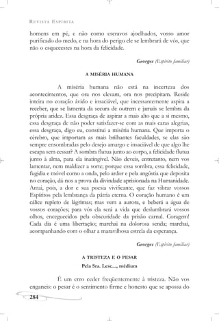 REVISTA ESPÍRITA
284
homens em pé, e não como escravos ajoelhados, vosso amor
purificado do medo, e na hora do perigo ele se lembrará de vós, que
não o esquecestes na hora da felicidade.
Georges (Espírito familiar)
A MISÉRIA HUMANA
A miséria humana não está na incerteza dos
acontecimentos, que ora nos elevam, ora nos precipitam. Reside
inteira no coração ávido e insaciável, que incessantemente aspira a
receber, que se lamenta da secura de outrem e jamais se lembra da
própria aridez. Essa desgraça de aspirar a mais alto que a si mesmo,
essa desgraça de não poder satisfazer-se com as mais caras alegrias,
essa desgraça, digo eu, constitui a miséria humana. Que importa o
cérebro, que importam as mais brilhantes faculdades, se elas são
sempre ensombradas pelo desejo amargo e insaciável de que algo lhe
escapa sem cessar? A sombra flutua junto ao corpo, a felicidade flutua
junto à alma, para ela inatingível. Não deveis, entretanto, nem vos
lamentar, nem maldizer a sorte; porque essa sombra, essa felicidade,
fugidia e móvel como a onda, pelo ardor e pela angústia que deposita
no coração, dá-nos a prova da divindade aprisionada na Humanidade.
Amai, pois, a dor e sua poesia vivificante, que faz vibrar vossos
Espíritos pela lembrança da pátria eterna. O coração humano é um
cálice repleto de lágrimas; mas vem a aurora, e beberá a água de
vossos corações; para vós ela será a vida que deslumbrará vossos
olhos, enceguecidos pela obscuridade da prisão carnal. Coragem!
Cada dia é uma libertação; marchai na dolorosa senda; marchai,
acompanhando com o olhar a maravilhosa estrela da esperança.
Georges (Espírito familiar)
A TRISTEZA E O PESAR
Pela Sra. Lesc..., médium
É um erro ceder freqüentemente à tristeza. Não vos
enganeis: o pesar é o sentimento firme e honesto que se apossa do
 