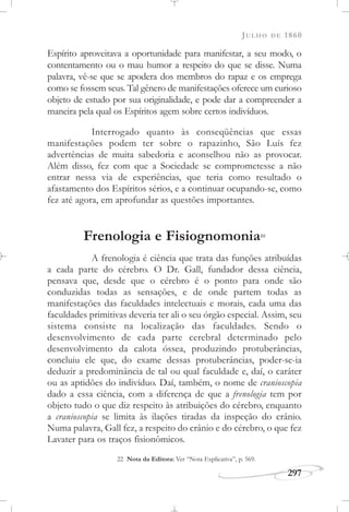 JULHO DE 1860
297
Espírito aproveitava a oportunidade para manifestar, a seu modo, o
contentamento ou o mau humor a respeito do que se disse. Numa
palavra, vê-se que se apodera dos membros do rapaz e os emprega
como se fossem seus. Tal gênero de manifestações oferece um curioso
objeto de estudo por sua originalidade, e pode dar a compreender a
maneira pela qual os Espíritos agem sobre certos indivíduos.
Interrogado quanto às conseqüências que essas
manifestações podem ter sobre o rapazinho, São Luís fez
advertências de muita sabedoria e aconselhou não as provocar.
Além disso, fez com que a Sociedade se comprometesse a não
entrar nessa via de experiências, que teria como resultado o
afastamento dos Espíritos sérios, e a continuar ocupando-se, como
fez até agora, em aprofundar as questões importantes.
Frenologia e Fisiognomonia22
A frenologia é ciência que trata das funções atribuídas
a cada parte do cérebro. O Dr. Gall, fundador dessa ciência,
pensava que, desde que o cérebro é o ponto para onde são
conduzidas todas as sensações, e de onde partem todas as
manifestações das faculdades intelectuais e morais, cada uma das
faculdades primitivas deveria ter ali o seu órgão especial. Assim, seu
sistema consiste na localização das faculdades. Sendo o
desenvolvimento de cada parte cerebral determinado pelo
desenvolvimento da calota óssea, produzindo protuberâncias,
concluiu ele que, do exame dessas protuberâncias, poder-se-ia
deduzir a predominância de tal ou qual faculdade e, daí, o caráter
ou as aptidões do indivíduo. Daí, também, o nome de cranioscopia
dado a essa ciência, com a diferença de que a frenologia tem por
objeto tudo o que diz respeito às atribuições do cérebro, enquanto
a cranioscopia se limita às ilações tiradas da inspeção do crânio.
Numa palavra, Gall fez, a respeito do crânio e do cérebro, o que fez
Lavater para os traços fisionômicos.
22 Nota da Editora: Ver “Nota Explicativa”, p. 569.
 
