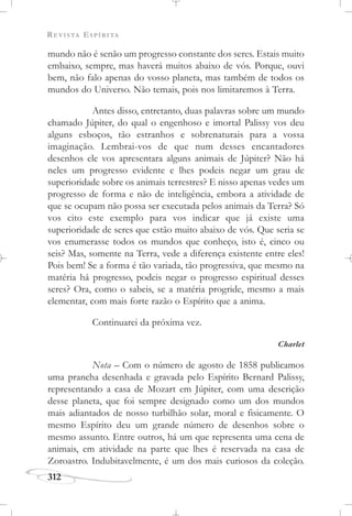 REVISTA ESPÍRITA
312
mundo não é senão um progresso constante dos seres. Estais muito
embaixo, sempre, mas haverá muitos abaixo de vós. Porque, ouvi
bem, não falo apenas do vosso planeta, mas também de todos os
mundos do Universo. Não temais, pois nos limitaremos à Terra.
Antes disso, entretanto, duas palavras sobre um mundo
chamado Júpiter, do qual o engenhoso e imortal Palissy vos deu
alguns esboços, tão estranhos e sobrenaturais para a vossa
imaginação. Lembrai-vos de que num desses encantadores
desenhos ele vos apresentara alguns animais de Júpiter? Não há
neles um progresso evidente e lhes podeis negar um grau de
superioridade sobre os animais terrestres? E nisso apenas vedes um
progresso de forma e não de inteligência, embora a atividade de
que se ocupam não possa ser executada pelos animais da Terra? Só
vos cito este exemplo para vos indicar que já existe uma
superioridade de seres que estão muito abaixo de vós. Que seria se
vos enumerasse todos os mundos que conheço, isto é, cinco ou
seis? Mas, somente na Terra, vede a diferença existente entre eles!
Pois bem! Se a forma é tão variada, tão progressiva, que mesmo na
matéria há progresso, podeis negar o progresso espiritual desses
seres? Ora, como o sabeis, se a matéria progride, mesmo a mais
elementar, com mais forte razão o Espírito que a anima.
Continuarei da próxima vez.
Charlet
Nota – Com o número de agosto de 1858 publicamos
uma prancha desenhada e gravada pelo Espírito Bernard Palissy,
representando a casa de Mozart em Júpiter, com uma descrição
desse planeta, que foi sempre designado como um dos mundos
mais adiantados de nosso turbilhão solar, moral e fisicamente. O
mesmo Espírito deu um grande número de desenhos sobre o
mesmo assunto. Entre outros, há um que representa uma cena de
animais, em atividade na parte que lhes é reservada na casa de
Zoroastro. Indubitavelmente, é um dos mais curiosos da coleção.
 