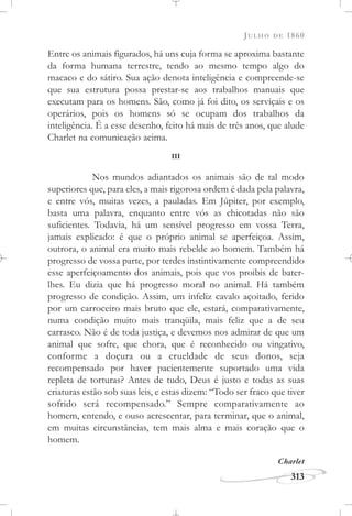 JULHO DE 1860
313
Entre os animais figurados, há uns cuja forma se aproxima bastante
da forma humana terrestre, tendo ao mesmo tempo algo do
macaco e do sátiro. Sua ação denota inteligência e compreende-se
que sua estrutura possa prestar-se aos trabalhos manuais que
executam para os homens. São, como já foi dito, os serviçais e os
operários, pois os homens só se ocupam dos trabalhos da
inteligência. É a esse desenho, feito há mais de três anos, que alude
Charlet na comunicação acima.
III
Nos mundos adiantados os animais são de tal modo
superiores que, para eles, a mais rigorosa ordem é dada pela palavra,
e entre vós, muitas vezes, a pauladas. Em Júpiter, por exemplo,
basta uma palavra, enquanto entre vós as chicotadas não são
suficientes. Todavia, há um sensível progresso em vossa Terra,
jamais explicado: é que o próprio animal se aperfeiçoa. Assim,
outrora, o animal era muito mais rebelde ao homem. Também há
progresso de vossa parte, por terdes instintivamente compreendido
esse aperfeiçoamento dos animais, pois que vos proibis de bater-
lhes. Eu dizia que há progresso moral no animal. Há também
progresso de condição. Assim, um infeliz cavalo açoitado, ferido
por um carroceiro mais bruto que ele, estará, comparativamente,
numa condição muito mais tranqüila, mais feliz que a de seu
carrasco. Não é de toda justiça, e devemos nos admirar de que um
animal que sofre, que chora, que é reconhecido ou vingativo,
conforme a doçura ou a crueldade de seus donos, seja
recompensado por haver pacientemente suportado uma vida
repleta de torturas? Antes de tudo, Deus é justo e todas as suas
criaturas estão sob suas leis, e estas dizem: “Todo ser fraco que tiver
sofrido será recompensado.” Sempre comparativamente ao
homem, entendo, e ouso acrescentar, para terminar, que o animal,
em muitas circunstâncias, tem mais alma e mais coração que o
homem.
Charlet
 