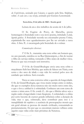 REVISTA ESPÍRITA
338
do Espiritismo, assinado por Lázaro; o quarto pela Srta. Stéphan,
sobre A cada um a sua tarefa, assinado por Gustave Lenormand.
Sexta-feira, 13 de julho de 1860 – Sessão geral
Leitura da ata e dos trabalhos da sessão de 6 de julho.
O Sr. Eugène de Porry, de Marselha, presta
homenagem à Sociedade com o seu novo poema, intitulado: Linda,
legenda gaulesa. A Sociedade recorda seu encantador poema Urânia,
exprimindo-lhe seus agradecimentos por lhe ter enviado a nova
obra. A Srta. P... é encarregada pela Sociedade de o relatar.
Comunicações diversas:
1o
O Sr. S... transmite uma nota sobre um homem que,
no ano passado, suicidou-se na Rua Quincampoix, a fim de isentar
o filho do serviço militar, tornando-o filho único de mulher viúva.
Pensa-se que sua evocação será instrutiva.
2o
O Sr. de Grand-Boulogne envia uma nota sobre o
muçulmano Seih-ben-Moloka, que acaba de falecer em Túnis, com
cento e dez anos de idade e cuja vida foi notável pelos atos de
caridade que realizou. Será evocado.
Trava-se uma conversa sobre a questão da longevidade.
O Sr. de Grand-Boulogne, que viveu muito tempo entre os árabes,
diz que os exemplos dessa natureza não são muito raros entre eles,
o que o leva a atribuí-lo à sobriedade. Conheceu um com cerca de
centro e trinta anos. O Sr. conde Z... diz que a Sibéria talvez seja a
região onde a longevidade é mais freqüente. A sobriedade e o clima
por certo haverão de exercer grande influência sobre a duração da
vida; mas o que, sobretudo, deve contribuir para isso é a
tranqüilidade de espírito e a ausência de preocupações morais que
em geral afetam as pessoas do mundo civilizado, consumindo-as
prematuramente. Eis por que se encontram maiores velhices entre
aqueles cujas vidas estão mais próximas da Natureza.
 