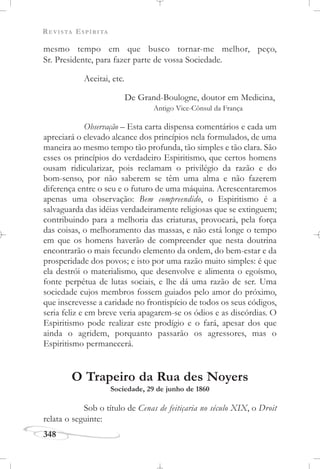 REVISTA ESPÍRITA
348
mesmo tempo em que busco tornar-me melhor, peço,
Sr. Presidente, para fazer parte de vossa Sociedade.
Aceitai, etc.
De Grand-Boulogne, doutor em Medicina,
Antigo Vice-Cônsul da França
Observação – Esta carta dispensa comentários e cada um
apreciará o elevado alcance dos princípios nela formulados, de uma
maneira ao mesmo tempo tão profunda, tão simples e tão clara. São
esses os princípios do verdadeiro Espiritismo, que certos homens
ousam ridicularizar, pois reclamam o privilégio da razão e do
bom-senso, por não saberem se têm uma alma e não fazerem
diferença entre o seu e o futuro de uma máquina. Acrescentaremos
apenas uma observação: Bem compreendido, o Espiritismo é a
salvaguarda das idéias verdadeiramente religiosas que se extinguem;
contribuindo para a melhoria das criaturas, provocará, pela força
das coisas, o melhoramento das massas, e não está longe o tempo
em que os homens haverão de compreender que nesta doutrina
encontrarão o mais fecundo elemento da ordem, do bem-estar e da
prosperidade dos povos; e isto por uma razão muito simples: é que
ela destrói o materialismo, que desenvolve e alimenta o egoísmo,
fonte perpétua de lutas sociais, e lhe dá uma razão de ser. Uma
sociedade cujos membros fossem guiados pelo amor do próximo,
que inscrevesse a caridade no frontispício de todos os seus códigos,
seria feliz e em breve veria apagarem-se os ódios e as discórdias. O
Espiritismo pode realizar este prodígio e o fará, apesar dos que
ainda o agridem, porquanto passarão os agressores, mas o
Espiritismo permanecerá.
O Trapeiro da Rua des Noyers
Sociedade, 29 de junho de 1860
Sob o título de Cenas de feitiçaria no século XIX, o Droit
relata o seguinte:
 