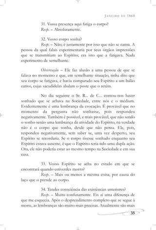 JANEIRO DE 1860
35
31. Vossa presença aqui fatiga o corpo?
Resp. – Absolutamente.
32. Vosso corpo sonha?
Resp. – Não; é justamente por isso que não se cansa. A
pessoa da qual falais experimentaria por seus órgãos impressões
que se transmitiam ao Espírito; era isto que a fatigava. Nada
experimento de semelhante.
Observação – Ele faz alusão a uma pessoa de que se
falava no momento e que, em semelhante situação, tinha dito que
seu corpo se fatigava, e havia comparado seu Espírito a um balão
cativo, cujas sacudidelas abalam o poste que o retém.
No dia seguinte o Sr. R... de C... contou-nos haver
sonhado que se achava na Sociedade, entre nós e o médium.
Evidentemente é uma lembrança da evocação. É provável que no
momento da pergunta não sonhasse, pois respondeu
negativamente. Também é possível, e mais provável, que não sendo
o sonho senão uma lembrança da atividade do Espírito, na verdade
não é o corpo que sonha, desde que não pensa. Ele, pois,
respondeu negativamente, sem saber se, uma vez desperto, seu
Espírito se recordaria. Se o corpo tivesse sonhado enquanto seu
Espírito estava ausente, é que o Espírito teria tido uma dupla ação.
Ora, ele não poderia estar ao mesmo tempo na Sociedade e em sua
casa.
33. Vosso Espírito se acha no estado em que se
encontrará quando estiverdes morto?
Resp. – Mais ou menos a mesma coisa, por causa do
laço que o prende ao corpo.
34. Tendes consciência das existências anteriores?
Resp. – Muito confusamente. Eis aí uma diferença de
que me esquecia. Após o desprendimento completo que se segue à
morte, as lembranças são muito mais precisas. Atualmente são mais
 