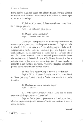 REVISTA ESPÍRITA
354
neste bairro. Algumas vezes me diziam tolices, porque gostava
muito do licor vermelho do ingênuo Noé. Assim, eu queria que
todos sumissem daqui.
16. Foi por ti mesmo e de boa vontade que respondeste
às nossas perguntas?
Resp. – Eu tinha um orientador.
17. Quem é esse orientador?
Resp. – O vosso bom rei Luís.
Observação – Esta pergunta foi motivada pela natureza de
certas respostas, que parecem ultrapassar o alcance do Espírito, pelo
fundo das idéias e mesmo pela forma da linguagem. Nada há de
surpreendente tenha sido ele auxiliado por um Espírito mais
esclarecido, que queria aproveitar a ocasião para nos instruir. Isto é
um fato muito comum. Mas – notável particularidade nesta
circunstância – a influência do outro Espírito se fez sentir sobre a
própria letra: a das respostas onde interferiu é mais regular e
corrente; a das outras é angulosa, grosseira, irregular, geralmente
pouco legível e mostra um caráter diverso.
18. Que fazes agora? Ocupas-te com o teu futuro?
Resp. – Ainda não; erro. Pensam tão pouco em mim aí
na Terra, que ninguém ora por mim. Assim, não sou ajudado e não
trabalho.
19. Qual era teu nome quando vivias?
Resp. – Jeannet.
20. Muito bem! Oraremos por ti. Dize-nos se nossa
evocação te deu prazer ou te contrariou?
Resp. – Antes prazer, porquanto sois criaturas boas,
alegres, embora um pouco austeros. Tanto faz: ouvistes a mim e
estou contente.
Jeannet
 