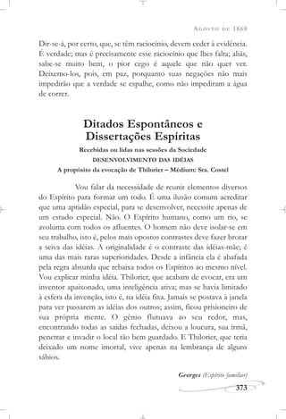 AGOSTO DE 1860
373
Dir-se-á, por certo, que, se têm raciocínio, devem ceder à evidência.
É verdade; mas é precisamente esse raciocínio que lhes falta; aliás,
sabe-se muito bem, o pior cego é aquele que não quer ver.
Deixemo-los, pois, em paz, porquanto suas negações não mais
impedirão que a verdade se espalhe, como não impediram a água
de correr.
Ditados Espontâneos e
Dissertações Espíritas
Recebidas ou lidas nas sessões da Sociedade
DESENVOLVIMENTO DAS IDÉIAS
A propósito da evocação de Thilorier – Médium: Sra. Costel
Vou falar da necessidade de reunir elementos diversos
do Espírito para formar um todo. É uma ilusão comum acreditar
que uma aptidão especial, para se desenvolver, necessite apenas de
um estudo especial. Não. O Espírito humano, como um rio, se
avoluma com todos os afluentes. O homem não deve isolar-se em
seu trabalho, isto é, pelos mais opostos contrastes deve fazer brotar
a seiva das idéias. A originalidade é o contraste das idéias-mãe; é
uma das mais raras superioridades. Desde a infância ela é abafada
pela regra absurda que rebaixa todos os Espíritos ao mesmo nível.
Vou explicar minha idéia. Thilorier, que acabam de evocar, era um
inventor apaixonado, uma inteligência ativa; mas se havia limitado
à esfera da invenção, isto é, na idéia fixa. Jamais se postava à janela
para ver passarem as idéias dos outros; assim, ficou prisioneiro de
sua própria mente. O gênio flutuava ao seu redor, mas,
encontrando todas as saídas fechadas, deixou a loucura, sua irmã,
penetrar e invadir o local tão bem guardado. E Thilorier, que teria
deixado um nome imortal, vive apenas na lembrança de alguns
sábios.
Georges (Espírito familiar)
 