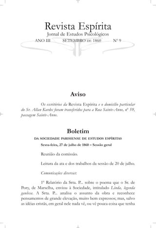 Revista Espírita
Jornal de Estudos Psicológicos
ANO III SETEMBRO DE 1860 No
9
Aviso
Os escritórios da Revista Espírita e o domicílio particular
do Sr. Allan Kardec foram transferidos para a Rua Sainte-Anne, no
59,
passagem Sainte-Anne.
Boletim
DA SOCIEDADE PARISIENSE DE ESTUDOS ESPÍRITAS
Sexta-feira, 27 de julho de 1860 – Sessão geral
Reunião da comissão.
Leitura da ata e dos trabalhos da sessão de 20 de julho.
Comunicações diversas:
1o
Relatório da Srta. P... sobre o poema que o Sr. de
Pory, de Marselha, enviou à Sociedade, intitulado Linda, legenda
gaulesa. A Srta. P... analisa o assunto da obra e reconhece
pensamentos de grande elevação, muito bem expressos; mas, salvo
as idéias cristãs, em geral nele nada vê, ou vê pouca coisa que tenha
 