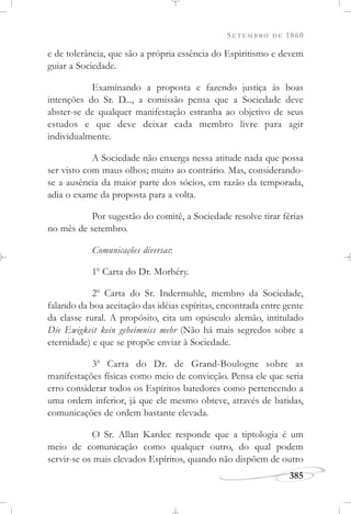SETEMBRO DE 1860
385
e de tolerância, que são a própria essência do Espiritismo e devem
guiar a Sociedade.
Examinando a proposta e fazendo justiça às boas
intenções do Sr. D..., a comissão pensa que a Sociedade deve
abster-se de qualquer manifestação estranha ao objetivo de seus
estudos e que deve deixar cada membro livre para agir
individualmente.
A Sociedade não enxerga nessa atitude nada que possa
ser visto com maus olhos; muito ao contrário. Mas, considerando-
se a ausência da maior parte dos sócios, em razão da temporada,
adia o exame da proposta para a volta.
Por sugestão do comitê, a Sociedade resolve tirar férias
no mês de setembro.
Comunicações diversas:
1o
Carta do Dr. Morhéry.
2o
Carta do Sr. Indermuhle, membro da Sociedade,
falando da boa aceitação das idéias espíritas, encontrada entre gente
da classe rural. A propósito, cita um opúsculo alemão, intitulado
Die Ewigkeit kein geheimniss mehr (Não há mais segredos sobre a
eternidade) e que se propõe enviar à Sociedade.
3o
Carta do Dr. de Grand-Boulogne sobre as
manifestações físicas como meio de convicção. Pensa ele que seria
erro considerar todos os Espíritos batedores como pertencendo a
uma ordem inferior, já que ele mesmo obteve, através de batidas,
comunicações de ordem bastante elevada.
O Sr. Allan Kardec responde que a tiptologia é um
meio de comunicação como qualquer outro, do qual podem
servir-se os mais elevados Espíritos, quando não dispõem de outro
 