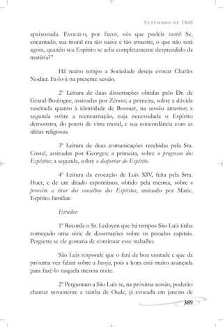 SETEMBRO DE 1860
389
apaixonada. Evocai-o, por favor, vós que podeis tanto! Se,
encarnado, sua moral era tão suave e tão atraente, o que não será
agora, quando seu Espírito se acha completamente desprendido da
matéria?”
Há muito tempo a Sociedade deseja evocar Charles
Nodier. Fa-lo-á na presente sessão.
2o
Leitura de duas dissertações obtidas pelo Dr. de
Grand-Boulogne, assinadas por Zénon; a primeira, sobre a dúvida
suscitada quanto à identidade de Bossuet, na sessão anterior; a
segunda sobre a reencarnação, cuja necessidade o Espírito
demonstra, do ponto de vista moral, e sua concordância com as
idéias religiosas.
3o
Leitura de duas comunicações recebidas pela Sra.
Costel, assinadas por Georges; a primeira, sobre o progresso dos
Espíritos; a segunda, sobre o despertar do Espírito.
4o
Leitura da evocação de Luís XIV, feita pela Srta.
Huet, e de um ditado espontâneo, obtido pela mesma, sobre o
proveito a tirar dos conselhos dos Espíritos, assinado por Marie,
Espírito familiar.
Estudos:
1o
Recorda o Sr. Ledoyen que há tempos São Luís tinha
começado uma série de dissertações sobre os pecados capitais.
Pergunta se ele gostaria de continuar esse trabalho.
São Luís responde que o fará de boa vontade e que da
próxima vez falará sobre a Inveja, pois a hora está muito avançada
para fazê-lo naquela mesma noite.
2o
Perguntam a São Luís se, na próxima sessão, poderão
chamar novamente a rainha de Oude, já evocada em janeiro de
 