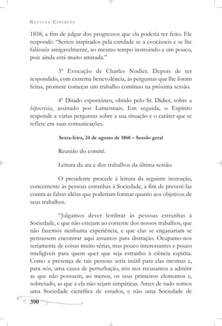 REVISTA ESPÍRITA
390
1858, a fim de julgar dos progressos que ela poderia ter feito. Ele
responde: “Seríeis inspirados pela caridade se a evocásseis e se lhe
falásseis amigavelmente, ao mesmo tempo instruindo-a um pouco,
pois ainda está muito atrasada.”
3o
Evocação de Charles Nodier. Depois de ter
respondido, com extrema benevolência, às perguntas que lhe foram
feitas, promete começar um trabalho contínuo na próxima sessão.
4o
Ditado espontâneo, obtido pelo Sr. Didier, sobre a
hipocrisia, assinado por Lamennais. Em seguida, o Espírito
responde a várias perguntas sobre a sua situação e o caráter que se
reflete em suas comunicações.
Sexta-feira, 24 de agosto de 1860 – Sessão geral
Reunião do comitê.
Leitura da ata e dos trabalhos da última sessão.
O presidente procede à leitura da seguinte instrução,
concernente às pessoas estranhas à Sociedade, a fim de preveni-las
contra as falsas idéias que poderiam formar quanto aos objetivos de
seus trabalhos.
“Julgamos dever lembrar às pessoas estranhas à
Sociedade, e que não estejam ao corrente dos nossos trabalhos, que
não fazemos nenhuma experiência, e que elas se enganariam se
pensassem encontrar aqui assuntos para distração. Ocupamo-nos
seriamente de coisas muito sérias, mas pouco interessantes e pouco
inteligíveis para quem quer que seja estranho à ciência espírita.
Como a presença de tais pessoas seria inútil para elas mesmas e,
para nós, uma causa de perturbação, nós nos recusamos a admitir
as que não possuem, ao menos, os seus primeiros elementos e,
sobretudo, as que a ela não sejam simpáticas. Antes de tudo somos
uma Sociedade científica de estudos, e não uma Sociedade de
 