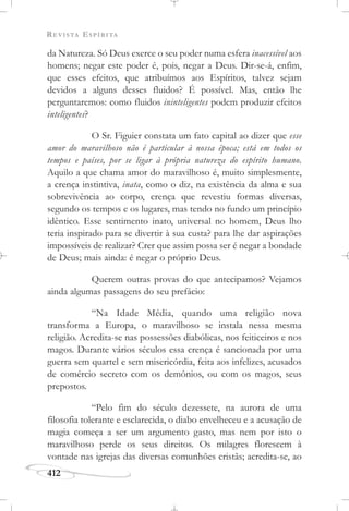 REVISTA ESPÍRITA
412
da Natureza. Só Deus exerce o seu poder numa esfera inacessível aos
homens; negar este poder é, pois, negar a Deus. Dir-se-á, enfim,
que esses efeitos, que atribuímos aos Espíritos, talvez sejam
devidos a alguns desses fluidos? É possível. Mas, então lhe
perguntaremos: como fluidos ininteligentes podem produzir efeitos
inteligentes?
O Sr. Figuier constata um fato capital ao dizer que esse
amor do maravilhoso não é particular à nossa época; está em todos os
tempos e países, por se ligar à própria natureza do espírito humano.
Aquilo a que chama amor do maravilhoso é, muito simplesmente,
a crença instintiva, inata, como o diz, na existência da alma e sua
sobrevivência ao corpo, crença que revestiu formas diversas,
segundo os tempos e os lugares, mas tendo no fundo um princípio
idêntico. Esse sentimento inato, universal no homem, Deus lho
teria inspirado para se divertir à sua custa? para lhe dar aspirações
impossíveis de realizar? Crer que assim possa ser é negar a bondade
de Deus; mais ainda: é negar o próprio Deus.
Querem outras provas do que antecipamos? Vejamos
ainda algumas passagens do seu prefácio:
“Na Idade Média, quando uma religião nova
transforma a Europa, o maravilhoso se instala nessa mesma
religião. Acredita-se nas possessões diabólicas, nos feiticeiros e nos
magos. Durante vários séculos essa crença é sancionada por uma
guerra sem quartel e sem misericórdia, feita aos infelizes, acusados
de comércio secreto com os demônios, ou com os magos, seus
prepostos.
“Pelo fim do século dezessete, na aurora de uma
filosofia tolerante e esclarecida, o diabo envelheceu e a acusação de
magia começa a ser um argumento gasto, mas nem por isto o
maravilhoso perde os seus direitos. Os milagres florescem à
vontade nas igrejas das diversas comunhões cristãs; acredita-se, ao
 