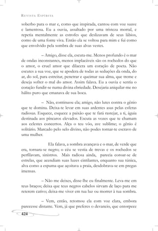 REVISTA ESPÍRITA
424
soberbo para o mar e, como que inspirada, cantou com voz suave
e lamentosa. Eu a ouvia, assaltado por uma tristeza mortal, e
repetia mentalmente as estrofes que deslizavam de seus lábios,
como de uma fonte viva. Então ela se voltou para mim e fui como
que envolvido pela sombra de suas alvas vestes.
– Amigo, disse ela, escuta-me. Menos profundo é o mar
de ondas inconstantes, menos implacáveis são os rochedos do que
o amor, o cruel amor que dilacera um coração de poeta. Não
escutes a sua voz, que se apodera de todas as seduções da onda, do
ar, do sol, para estreitar, penetrar e queimar sua alma, que treme e
deseja sofrer o mal do amor. Assim falava. Eu a ouvia e sentia o
coração fundir-se numa divina ebriedade. Desejaria aniquilar-me no
hálito puro que emanava de sua boca.
– Não, continuou ela; amigo, não lutes contra o gênio
que te domina. Deixa-te levar em suas ardentes asas pelas esferas
radiosas. Esquece, esquece a paixão que te fará rastejar, a ti, águia
destinada aos píncaros elevados. Escuta as vozes que te chamam
aos celestes concertos. Alça o teu vôo, ave sublime; o gênio é
solitário. Marcado pelo selo divino, não podes tornar-te escravo de
uma mulher.
Ela falava, a sombra avançava e o mar, de verde que
era, tornara-se negro; o céu se vestia de trevas e os rochedos se
perfilavam, sinistros. Mais radiosa ainda, parecia coroar-se de
estrelas, que acendiam suas luzes cintilantes, enquanto sua túnica,
alva como a espuma que açoitava a praia, desdobrava-se em pregas
imensas.
– Não me deixes, disse-lhe eu finalmente. Leva-me em
teus braços; deixa que teus negros cabelos sirvam de laço para me
reterem cativo; deixa-me viver em tua luz ou morrer à tua sombra.
– Vem, então, retomou ela com voz clara, embora
parecesse distante. Vem, já que preferes o devaneio, que entorpece
 