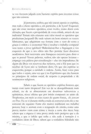 REVISTA ESPÍRITA
436
se vos tivessem julgado com bastante espírito para inventar coisas
que não existem.
Já pensastes, senhor, que não atacais apenas os espíritas,
mas toda a classe operária e, em particular, a de Lyon? Esqueceis
que são esses mesmos operários, esses tecelões, como dizeis com
afetação, que fazem a prosperidade de vossa cidade, através de sua
indústria? Teriam sido criaturas sem valor moral os operários que
produziram Jacquard? De onde saíram em bom número os vossos
fabricantes, que adquiriram sua fortuna com o suor do rosto e
graças à ordem e à economia? Não é insultar o trabalho comparar
seus teares a forcas ignóbeis? Ridicularizai-lhes a linguagem e vos
esqueceis de que o seu ofício não lhes permite fazer discursos
acadêmicos. Será necessária uma franqueza excessiva para dizer o
que se pensa? Vossas palavras, senhor, não são apenas levianas –
emprego esta palavra por consideração – elas são imprudentes. Se
algum dia Deus vos reservou dias nefastos, orai a Ele para que os
tecelões de Lyon não se lembrem disto. Os que são espíritas se
esquecerão, porque a caridade o ordena. Assim, fazei votos para
que todos o sejam, uma vez que é no Espiritismo que eles haurem
os princípios de ordem social, de respeito à propriedade e de
sentimentos religiosos.
Sabeis o que fazem os operários espíritas lioneses, que
tratais com tanto desprezo? Em vez de se desequilibrarem num
cabaré, ou de se alimentarem em doutrinas subversivas e
quiméricas, nessa oficina que por irrisão comparais ao antro de
Trophonius, em meio as esses teares de quatro forcas, eles pensam
em Deus. Eu os vi durante minha estada aí; conversei com eles e me
convenci do seguinte: Entre eles muitos maldiziam seu trabalho
penoso; hoje o aceitam com a resignação do cristão, como uma
prova; muitos viam com ciúme e inveja a sorte dos ricos; hoje
sabem que a riqueza é uma prova ainda mais perigosa que a da
miséria, e que o infeliz que sofre e não cede à tentação é o
verdadeiro eleito de Deus; sabem que a verdadeira felicidade não
 