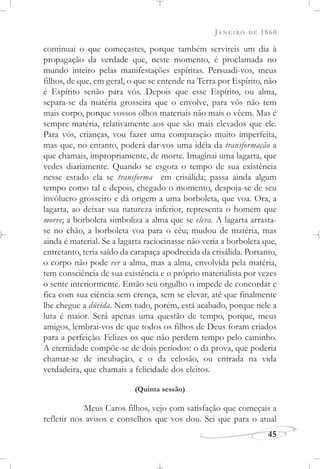 JANEIRO DE 1860
45
continuai o que começastes, porque também servireis um dia à
propagação da verdade que, neste momento, é proclamada no
mundo inteiro pelas manifestações espíritas. Persuadi-vos, meus
filhos, de que, em geral, o que se entende na Terra por Espírito, não
é Espírito senão para vós. Depois que esse Espírito, ou alma,
separa-se da matéria grosseira que o envolve, para vós não tem
mais corpo, porque vossos olhos materiais não mais o vêem. Mas é
sempre matéria, relativamente aos que são mais elevados que ele.
Para vós, crianças, vou fazer uma comparação muito imperfeita,
mas que, no entanto, poderá dar-vos uma idéia da transformação a
que chamais, impropriamente, de morte. Imaginai uma lagarta, que
vedes diariamente. Quando se esgota o tempo de sua existência
nesse estado ela se transforma em crisálida; passa ainda algum
tempo como tal e depois, chegado o momento, despoja-se de seu
invólucro grosseiro e dá origem a uma borboleta, que voa. Ora, a
lagarta, ao deixar sua natureza inferior, representa o homem que
morre; a borboleta simboliza a alma que se eleva. A lagarta arrasta-
se no chão, a borboleta voa para o céu; mudou de matéria, mas
ainda é material. Se a lagarta raciocinasse não veria a borboleta que,
entretanto, teria saído da carapaça apodrecida da crisálida. Portanto,
o corpo não pode ver a alma, mas a alma, envolvida pela matéria,
tem consciência de sua existência e o próprio materialista por vezes
o sente interiormente. Então seu orgulho o impede de concordar e
fica com sua ciência sem crença, sem se elevar, até que finalmente
lhe chegue a dúvida. Nem tudo, porém, está acabado, porque nele a
luta é maior. Será apenas uma questão de tempo, porque, meus
amigos, lembrai-vos de que todos os filhos de Deus foram criados
para a perfeição. Felizes os que não perdem tempo pelo caminho.
A eternidade compõe-se de dois períodos: o da prova, que poderia
chamar-se de incubação, e o da eclosão, ou entrada na vida
verdadeira, que chamais a felicidade dos eleitos.
(Quinta sessão)
Meus Caros filhos, vejo com satisfação que começais a
refletir nos avisos e conselhos que vos dou. Sei que para o atual
 
