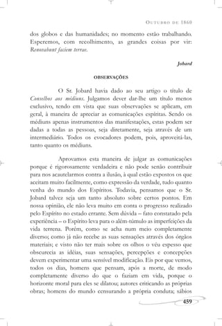 OUTUBRO DE 1860
459
dos globos e das humanidades; no momento estão trabalhando.
Esperemos, com recolhimento, as grandes coisas por vir:
Renovabunt faciem terrae.
Jobard
OBSERVAÇÕES
O Sr. Jobard havia dado ao seu artigo o título de
Conselhos aos médiuns. Julgamos dever dar-lhe um título menos
exclusivo, tendo em vista que suas observações se aplicam, em
geral, à maneira de apreciar as comunicações espíritas. Sendo os
médiuns apenas instrumentos das manifestações, estas podem ser
dadas a todas as pessoas, seja diretamente, seja através de um
intermediário. Todos os evocadores podem, pois, aproveitá-las,
tanto quanto os médiuns.
Aprovamos esta maneira de julgar as comunicações
porque é rigorosamente verdadeira e não pode senão contribuir
para nos acautelarmos contra a ilusão, à qual estão expostos os que
aceitam muito facilmente, como expressão da verdade, tudo quanto
venha do mundo dos Espíritos. Todavia, pensamos que o Sr.
Jobard talvez seja um tanto absoluto sobre certos pontos. Em
nossa opinião, ele não leva muito em conta o progresso realizado
pelo Espírito no estado errante. Sem dúvida – fato constatado pela
experiência – o Espírito leva para o além-túmulo as imperfeições da
vida terrena. Porém, como se acha num meio completamente
diverso; como já não recebe as suas sensações através dos órgãos
materiais; e visto não ter mais sobre os olhos o véu espesso que
obscurecia as idéias, suas sensações, percepções e concepções
devem experimentar uma sensível modificação. Eis por que vemos,
todos os dias, homens que pensam, após a morte, de modo
completamente diverso do que o faziam em vida, porque o
horizonte moral para eles se dilatou; autores criticando as próprias
obras; homens do mundo censurando a própria conduta; sábios
 
