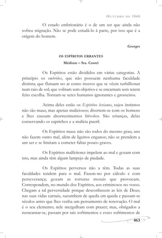 OUTUBRO DE 1860
463
O estado embrionário é o de um ser que ainda não
sofreu migração. Não se pode estudá-lo à parte, por isso que é a
origem do homem.
Georges
OS ESPÍRITOS ERRANTES
Médium – Sra. Costel
Os Espíritos estão divididos em várias categorias. A
princípio os embriões, que não possuem nenhuma faculdade
distinta; que flutuam no ar como insetos que se vêem turbilhonar
num raio de sol; que volitam sem objetivo e se encarnam sem terem
feito escolha. Tornam-se seres humanos ignorantes e grosseiros.
Acima deles estão os Espíritos levianos, cujos instintos
não são maus, mas apenas maliciosos; divertem-se com os homens
e lhes causam aborrecimentos frívolos. São crianças, delas
conservando os caprichos e a malícia pueril.
Os Espíritos maus não são todos do mesmo grau; uns
não fazem outro mal, além de ligeiros enganos; não se prendem a
um ser e se limitam a cometer faltas pouco graves.
Os Espíritos malfeitores impelem ao mal e gozam com
isto, mas ainda têm algum lampejo de piedade.
Os Espíritos perversos não a têm. Todas as suas
faculdades tendem para o mal. Fazem-no por cálculo e com
perseverança; gozam as torturas morais que provocam.
Correspondem, no mundo dos Espíritos, aos criminosos no vosso.
Chegam a tal perversidade porque desconhecem as leis de Deus;
nas suas vidas carnais, sucumbem de queda em queda e passam-se
séculos antes que lhes venha um pensamento de renovação. O mal
é o seu elemento; nele mergulham com prazer; mas, obrigados a
reencarnar-se, passam por tais sofrimentos e esses sofrimentos de
 