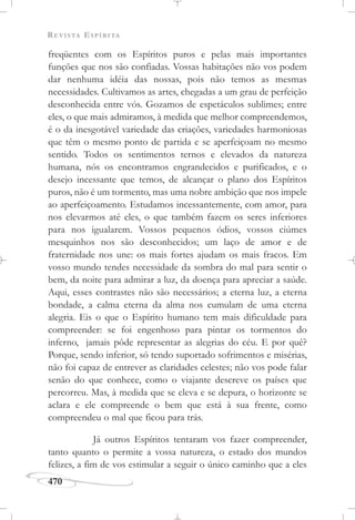 REVISTA ESPÍRITA
470
freqüentes com os Espíritos puros e pelas mais importantes
funções que nos são confiadas. Vossas habitações não vos podem
dar nenhuma idéia das nossas, pois não temos as mesmas
necessidades. Cultivamos as artes, chegadas a um grau de perfeição
desconhecida entre vós. Gozamos de espetáculos sublimes; entre
eles, o que mais admiramos, à medida que melhor compreendemos,
é o da inesgotável variedade das criações, variedades harmoniosas
que têm o mesmo ponto de partida e se aperfeiçoam no mesmo
sentido. Todos os sentimentos ternos e elevados da natureza
humana, nós os encontramos engrandecidos e purificados, e o
desejo incessante que temos, de alcançar o plano dos Espíritos
puros, não é um tormento, mas uma nobre ambição que nos impele
ao aperfeiçoamento. Estudamos incessantemente, com amor, para
nos elevarmos até eles, o que também fazem os seres inferiores
para nos igualarem. Vossos pequenos ódios, vossos ciúmes
mesquinhos nos são desconhecidos; um laço de amor e de
fraternidade nos une: os mais fortes ajudam os mais fracos. Em
vosso mundo tendes necessidade da sombra do mal para sentir o
bem, da noite para admirar a luz, da doença para apreciar a saúde.
Aqui, esses contrastes não são necessários; a eterna luz, a eterna
bondade, a calma eterna da alma nos cumulam de uma eterna
alegria. Eis o que o Espírito humano tem mais dificuldade para
compreender: se foi engenhoso para pintar os tormentos do
inferno, jamais pôde representar as alegrias do céu. E por quê?
Porque, sendo inferior, só tendo suportado sofrimentos e misérias,
não foi capaz de entrever as claridades celestes; não vos pode falar
senão do que conhece, como o viajante descreve os países que
percorreu. Mas, à medida que se eleva e se depura, o horizonte se
aclara e ele compreende o bem que está à sua frente, como
compreendeu o mal que ficou para trás.
Já outros Espíritos tentaram vos fazer compreender,
tanto quanto o permite a vossa natureza, o estado dos mundos
felizes, a fim de vos estimular a seguir o único caminho que a eles
 