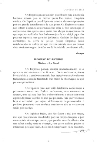OUTUBRO DE 1860
477
Os Espíritos maus também contribuem para a melhoria
humana: servem para as provas; quem lhes resiste, conquista
méritos. Os Espíritos que dirigem os homens são recompensados
por um grande abrandamento de suas penas. Os Espíritos errantes
não sofrem a ausência de comunicações entre si, pois sabem que se
encontrarão; têm apenas mais ardor para chegar ao momento em
que as provas realizadas lhes darão o objeto de sua afeição, que não
pode ser expressa, mas que neles jaz latente. Nenhum dos laços que
contraímos na Terra se desfaz; nossas simpatias serão
restabelecidas na ordem em que tiverem existido, mais ou menos
vivas conforme o grau de calor ou de intimidade que tiverem tido.
Georges
PROGRESSO DOS ESPÍRITOS
Médium – Sra. Costel
Os Espíritos podem avançar intelectualmente, se o
quiserem sinceramente e com firmeza. Como os homens, têm o
livre-arbítrio e o estado errante não lhes impede o exercício de suas
faculdades; até auxilia, facultando-lhes meios de observação, de que
podem aproveitar-se.
Os Espíritos maus não estão fatalmente condenados a
permanecer como tais. Podem melhorar-se, mas raramente o
querem, uma vez que lhes falta o discernimento e encontram uma
espécie de prazer doentio no mal que praticam. Para que voltem ao
bem é necessário que sejam violentamente impressionados e
punidos, porquanto seus cérebros tenebrosos não se esclarecem
senão pelo castigo.
Os Espíritos fracos, que não fazem o mal por prazer,
mas que não avançam, são detidos por sua própria fraqueza e por
uma espécie de entorpecimento, que paralisa suas faculdades; vão
sem saber aonde; passa-se o tempo, sem que o avaliem; pouco se
interessam pelo que vêem, disso não tiram proveito ou se revoltam.
 