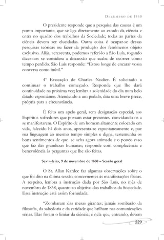 DEZEMBRO DE 1860
529
O presidente responde que a pesquisa das causas é um
ponto importante, que se liga diretamente ao estudo da ciência e
entra no quadro dos trabalhos da Sociedade; todas as partes da
ciência devem ser elucidadas. Outra coisa é ocupar-se dessas
pesquisas teóricas ou fazer da produção dos fenômenos objeto
exclusivo. Aliás, acrescenta, podemos referi-lo a São Luís, rogando
dizer-nos se considera a discussão que acaba de ocorrer como
tempo perdido. São Luís responde: “Estou longe de encarar vossa
conversa como inútil.”
4o
Evocação de Charles Nodier. É solicitado a
continuar o trabalho começado. Responde que lhe dará
continuidade na próxima vez; lembra a solenidade do dia num belo
ditado espontâneo. Atendendo a um pedido, dita uma breve prece,
própria para a circunstância.
É feito um apelo geral, sem designação especial, aos
Espíritos sofredores que possam estar presentes, convidando-os a
se manifestarem. O Espírito de um homem altamente colocado em
vida, falecido há dois anos, apresenta-se espontaneamente e, por
sua linguagem ao mesmo tempo simples e digna, testemunha os
bons sentimentos de que se acha agora animado e o pouco caso
que faz das grandezas humanas; responde com complacência e
benevolência às perguntas que lhe são feitas.
Sexta-feira, 9 de novembro de 1860 – Sessão geral
O Sr. Allan Kardec faz algumas observações sobre o
que foi dito na última sessão, concernentes às manifestações físicas.
A respeito, lembra a instrução dada por São Luís, no mês de
novembro de 1858, quanto ao objetivo dos trabalhos da Sociedade.
Essa instrução está assim formulada:
“Zombaram das mesas girantes; jamais zombarão da
filosofia, da sabedoria e da caridade que brilham nas comunicações
sérias. Elas foram o limiar da ciência; é nela que, entrando, devem
 