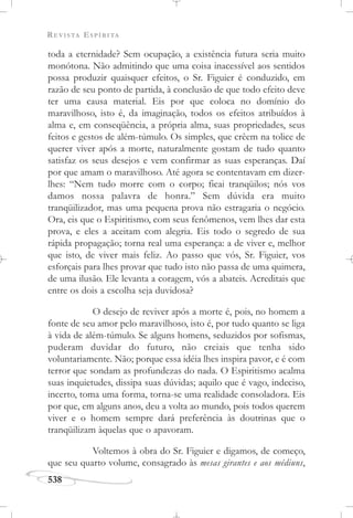 REVISTA ESPÍRITA
538
toda a eternidade? Sem ocupação, a existência futura seria muito
monótona. Não admitindo que uma coisa inacessível aos sentidos
possa produzir quaisquer efeitos, o Sr. Figuier é conduzido, em
razão de seu ponto de partida, à conclusão de que todo efeito deve
ter uma causa material. Eis por que coloca no domínio do
maravilhoso, isto é, da imaginação, todos os efeitos atribuídos à
alma e, em conseqüência, a própria alma, suas propriedades, seus
feitos e gestos de além-túmulo. Os simples, que crêem na tolice de
querer viver após a morte, naturalmente gostam de tudo quanto
satisfaz os seus desejos e vem confirmar as suas esperanças. Daí
por que amam o maravilhoso. Até agora se contentavam em dizer-
lhes: “Nem tudo morre com o corpo; ficai tranqüilos; nós vos
damos nossa palavra de honra.” Sem dúvida era muito
tranqüilizador, mas uma pequena prova não estragaria o negócio.
Ora, eis que o Espiritismo, com seus fenômenos, vem lhes dar esta
prova, e eles a aceitam com alegria. Eis todo o segredo de sua
rápida propagação; torna real uma esperança: a de viver e, melhor
que isto, de viver mais feliz. Ao passo que vós, Sr. Figuier, vos
esforçais para lhes provar que tudo isto não passa de uma quimera,
de uma ilusão. Ele levanta a coragem, vós a abateis. Acreditais que
entre os dois a escolha seja duvidosa?
O desejo de reviver após a morte é, pois, no homem a
fonte de seu amor pelo maravilhoso, isto é, por tudo quanto se liga
à vida de além-túmulo. Se alguns homens, seduzidos por sofismas,
puderam duvidar do futuro, não creiais que tenha sido
voluntariamente. Não; porque essa idéia lhes inspira pavor, e é com
terror que sondam as profundezas do nada. O Espiritismo acalma
suas inquietudes, dissipa suas dúvidas; aquilo que é vago, indeciso,
incerto, toma uma forma, torna-se uma realidade consoladora. Eis
por que, em alguns anos, deu a volta ao mundo, pois todos querem
viver e o homem sempre dará preferência às doutrinas que o
tranqüilizam àquelas que o apavoram.
Voltemos à obra do Sr. Figuier e digamos, de começo,
que seu quarto volume, consagrado às mesas girantes e aos médiuns,
 