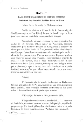 REVISTA ESPÍRITA
Boletim
DA SOCIEDADE PARISIENSE DE ESTUDOS ESPÍRITAS
Sexta-feira, 2 de dezembro de 1859 – Sessão particular
Leitura da ata da sessão de 25 de novembro.
Pedidos de admissão – Cartas do Sr. L. Benardacky, de
São Petersburgo, e da Sra. Elisa Johnson, de Londres, que pedem
para fazer parte da Sociedade como membros titulares.
Comunicações diversas – Leitura de duas comunicações
dadas ao Sr. Bouché, antigo reitor da Academia, médium
escrevente, pelo Espírito duquesa de Longueville, a respeito da
visita que esta última acaba de fazer, como Espírito, a Port-Royal-
des-Champs. Essas duas comunicações são notáveis pelo estilo e
elevação dos pensamentos. Provam que certos Espíritos revêem
com prazer os lugares onde viveram e experimentam o encanto da
saudade. Sem dúvida, quanto mais desmaterializados, menos
importância dão às coisas terrenas, mas alguns ainda se ligam a elas
por muito tempo após a morte, parecendo continuar, no mundo
invisível, as ocupações que tinham neste mundo ou, pelo menos,
tomando certo interesse por elas.
Estudos:
1o
Evocação do Sr. conde Desbassyns de Richmont,
falecido em junho de 1859 e que, há mais de dez anos, professava
idéias espíritas. Essa evocação confirma a influência de tais idéias
sobre o desprendimento do Espírito após a morte.
2o
Evocação da Irmã Martha, morta em 1824.
3o
Segunda evocação do Sr. conde de R... C..., membro
da Sociedade, retido em sua casa por uma indisposição, seguida de
perguntas que lhe são dirigidas sobre o isolamento momentâneo do
Espírito e do corpo durante o sono. (Publicada neste número).
54
 