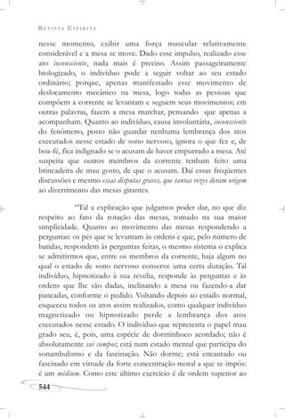 REVISTA ESPÍRITA
544
nesse momento, exibir uma força muscular relativamente
considerável e a mesa se move. Dado esse impulso, realizado esse
ato inconsciente, nada mais é preciso. Assim passageiramente
biologizado, o indivíduo pode a seguir voltar ao seu estado
ordinário; porque, apenas manifestado esse movimento de
deslocamento mecânico na mesa, logo todas as pessoas que
compõem a corrente se levantam e seguem seus movimentos; em
outras palavras, fazem a mesa marchar, pensando que apenas a
acompanham. Quanto ao indivíduo, causa involuntária, inconsciente
do fenômeno, posto não guardar nenhuma lembrança dos atos
executados nesse estado de sono nervoso, ignora o que fez e, de
boa-fé, fica indignado se o acusam de haver empurrado a mesa. Até
suspeita que outros membros da corrente tenham feito uma
brincadeira de mau gosto, de que o acusam. Daí essas freqüentes
discussões e mesmo essas disputas graves, que tantas vezes deram origem
ao divertimento das mesas girantes.
“Tal a explicação que julgamos poder dar, no que diz
respeito ao fato da rotação das mesas, tomado na sua maior
simplicidade. Quanto ao movimento das mesas respondendo a
perguntas: os pés que se levantam às ordens e que, pelo número de
batidas, respondem às perguntas feitas, o mesmo sistema o explica
se admitirmos que, entre os membros da corrente, haja algum no
qual o estado de sono nervoso conserve uma certa duração. Tal
indivíduo, hipnotizado à sua revelia, responde às perguntas e às
ordens que lhe são dadas, inclinando a mesa ou fazendo-a dar
pancadas, conforme o pedido. Voltando depois ao estado normal,
esqueceu todos os atos assim realizados, como qualquer indivíduo
magnetizado ou hipnotizado perde a lembrança dos atos
executados nesse estado. O indivíduo que representa o papel mau
grado seu, é, pois, uma espécie de dorminhoco acordado; não é
absolutamente sui compos; está num estado mental que participa do
sonambulismo e da fascinação. Não dorme; está encantado ou
fascinado em virtude da forte concentração moral a que se impôs:
é um médium. Como este último exercício é de ordem superior ao
 