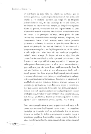 REVISTA ESPÍRITA
572
Os privilégios de raças têm sua origem na abstração que os
homens geralmente fazem do princípio espiritual, para considerar
apenas o ser material exterior. Da força ou da fraqueza
constitucional de uns, de uma diferença de cor em outros, do
nascimento na opulência ou na miséria, da filiação consangüínea
nobre ou plebéia, concluíram por uma superioridade ou uma
inferioridade natural. Foi sobre este dado que estabeleceram suas
leis sociais e os privilégios de raças. Deste ponto de vista
circunscrito, são conseqüentes consigo mesmos, porquanto, não
considerando senão a vida material, certas classes parecem
pertencer, e realmente pertencem, a raças diferentes. Mas se se
tomar seu ponto de vista do ser espiritual, do ser essencial e
progressivo, numa palavra, do Espírito, preexistente e sobrevivente
a tudo cujo corpo não passa de um invólucro temporário,
variando, como a roupa, de forma e de cor; se, além disso, do
estudo dos seres espirituais ressalta a prova de que esses seres são
de natureza e de origem idênticas, que seu destino é o mesmo, que
todos partem do mesmo ponto e tendem para o mesmo objetivo;
que a vida corporal não passa de um incidente, uma das fases da
vida do Espírito, necessária ao seu adiantamento intelectual e
moral; que em vista desse avanço o Espírito pode sucessivamente
revestir envoltórios diversos, nascer em posições diferentes, chega-
se à conseqüência capital da igualdade de natureza e, a partir daí, à
igualdade dos direitos sociais de todas as criaturas humanas e à
abolição dos privilégios de raças. Eis o que ensina o Espiritismo.
Vós que negais a existência do Espírito para considerar apenas o
homem corporal, a perpetuidade do ser inteligente para só encarar
a vida presente, repudiais o único princípio sobre o qual é fundada,
com razão, a igualdade de direitos que reclamais para vós mesmos
e para os vossos semelhantes. (Revista Espírita, 1867, p. 231.)
Com a reencarnação, desaparecem os preconceitos de raças e de
castas, pois o mesmo Espírito pode tornar a nascer rico ou pobre,
capitalista ou proletário, chefe ou subordinado, livre ou escravo,
homem ou mulher. De todos os argumentos invocados contra a
injustiça da servidão e da escravidão, contra a sujeição da mulher à
lei do mais forte, nenhum há que prime, em lógica, ao fato material
 
