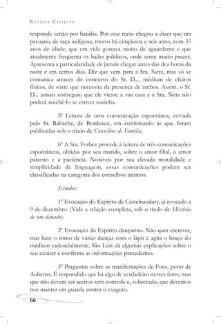 REVISTA ESPÍRITA
66
responde senão por batidas. Por esse meio chegou a dizer que era
peruano, de raça indígena, morto há cinqüenta e seis anos, com 35
anos de idade; que em vida gostava muito de aguardente e que
atualmente freqüenta os bailes públicos, onde sente muito prazer.
Apresenta a particularidade de jamais chegar antes das dez horas da
noite e em certos dias. Diz que vem para a Sra. Netz, mas só se
comunica através do concurso do Sr. D..., médium de efeitos
físicos, de sorte que necessita da presença de ambos. Assim, o Sr.
D... jamais conseguiu que ele viesse à sua casa e a Sra. Netz não
poderá recebê-lo se estiver sozinha.
5o
Leitura de uma comunicação espontânea, enviada
pelo Sr. Rabache, de Bordeaux, em continuação às que foram
publicadas sob o título de Conselhos de Família.
6o
A Sra. Forbes procede à leitura de três comunicações
espontâneas, obtidas por seu marido, sobre o amor filial, o amor
paterno e a paciência. Notáveis por sua elevada moralidade e
simplicidade de linguagem, essas comunicações podem ser
classificadas na categoria dos conselhos íntimos.
Estudos:
1o
Evocação do Espírito de Castelnaudary, já evocado a
9 de dezembro. (Vide a relação completa, sob o título de História
de um danado).
2o
Evocação do Espírito dançarino. Não quer escrever,
mas bate o ritmo de várias danças com o lápis e agita o braço do
médium cadencialmente. São Luís dá algumas explicações sobre o
seu caráter e confirma as informações precedentes.
3o
Perguntas sobre as manifestações de Fons, perto de
Aubenas. É respondido que há algo de verdadeiro nesses fatos, mas
que não devem ser aceitos sem controle e, sobretudo, que devemos
nos manter em guarda contra o exagero.
 