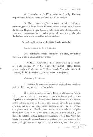 FEVEREIRO DE 1860
67
4o
Evocação de D. Péra, prior de Armilly. Fornece
importantes detalhes sobre sua situação e seu caráter.
5o
Duas comunicações espontâneas são obtidas: a
primeira, pelo Sr. Roze, de um Espírito que se designa sob o nome
de Estelle Riquier, e que havia levado uma vida desordenada e
faltado a todos os seus deveres de esposa e de mãe; a segunda, pelo
Sr. Forbes, contendo conselhos sobre a cólera.
Sexta-feira, 20 de janeiro de 1860 – Sessão particular
Leitura da ata de 13 de janeiro.
São admitidos como membros titulares, conforme
pedido escrito, e após relatório verbal:
1o
O Sr. M. Krafzoff, de São Petersburgo, apresentado
a 13 de janeiro; 2o
O Sr. Julien, de Belfort (Haut-Rhin),
apresentado a 13 de janeiro; 3o
O Sr. conde Alexandre Stenbock
Fermor, de São Petersburgo, apresentado a 6 de janeiro.
Comunicações diversas:
1o
Leitura de uma comunicação espontânea, recebida
pelo Sr. Pécheur, membro da Sociedade.
2o
Novos detalhes sobre o Espírito dançarino. A Sra.
Netz, que é médium escrevente, havendo interrogado outro
Espírito a esse respeito, obteve várias informações por sua conta,
entre outras a de que era bastante rico quando vivo; de que morreu
em um acidente de caça, num momento em que se achava
completamente só. Tendo mais tarde interrogado o próprio
dançarino sobre esses fatos, com o auxílio de seu médium, por
meio de batidas, obteve respostas idênticas. Ora, a Sra. Netz não
havia comunicado ao médium as primeiras respostas escritas. Por
outro lado, já não era ela que servia de médium e, além disso, tinha
 