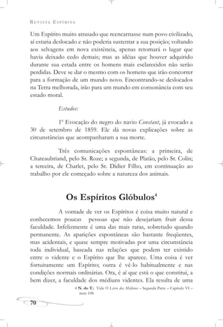 REVISTA ESPÍRITA
70
Um Espírito muito atrasado que reencarnasse num povo civilizado,
aí estaria deslocado e não poderia sustentar a sua posição; voltando
aos selvagens em nova existência, apenas retomará o lugar que
havia deixado cedo demais; mas as idéias que houver adquirido
durante sua estada entre os homens mais esclarecidos não serão
perdidas. Deve se dar o mesmo com os homens que irão concorrer
para a formação de um mundo novo. Encontrando-se deslocados
na Terra melhorada, irão para um mundo em consonância com seu
estado moral.
Estudos:
1o
Evocação do negro do navio Constant, já evocado a
30 de setembro de 1859. Ele dá novas explicações sobre as
circunstâncias que acompanharam a sua morte.
Três comunicações espontâneas: a primeira, de
Chateaubriand, pelo Sr. Roze; a segunda, de Platão, pelo Sr. Colin;
a terceira, de Charlet, pelo Sr. Didier Filho, em continuação ao
trabalho por ele começado sobre a natureza dos animais.
Os Espíritos Glóbulos4
A vontade de ver os Espíritos é coisa muito natural e
conhecemos poucas pessoas que não desejariam fruir dessa
faculdade. Infelizmente é uma das mais raras, sobretudo quando
permanente. As aparições espontâneas são bastante freqüentes,
mas acidentais, e quase sempre motivadas por uma circunstância
toda individual, baseada nas relações que podem ter existido
entre o vidente e o Espírito que lhe aparece. Uma coisa é ver
fortuitamente um Espírito; outra é vê-lo habitualmente e nas
condições normais ordinárias. Ora, é aí que está o que constitui, a
bem dizer, a faculdade dos médiuns videntes. Ela resulta de uma
4 N. do T.: Vide O Livro dos Médiuns – Segunda Parte – Capítulo VI –
item 108.
 
